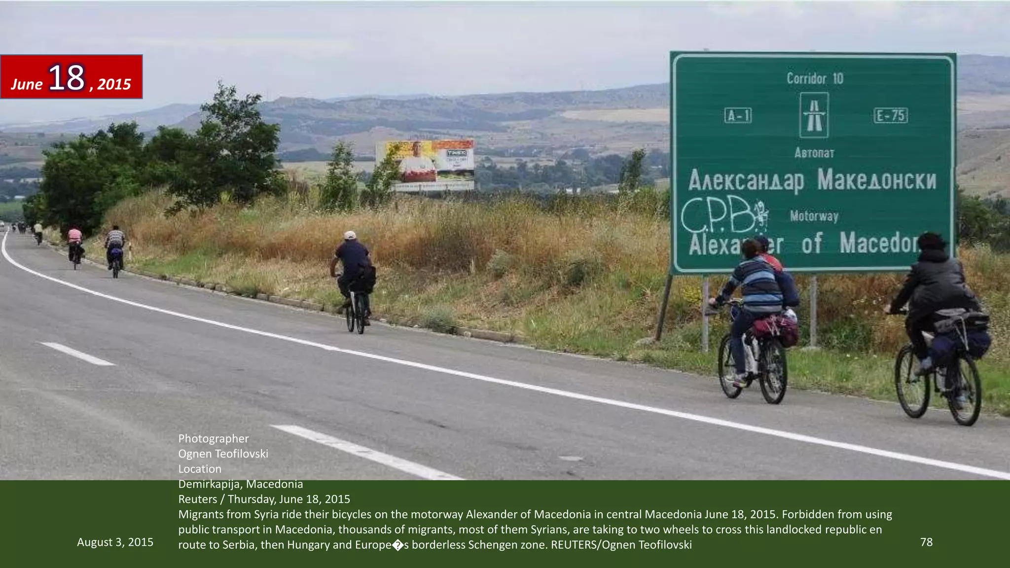 Photographer
Ognen Teofilovski
Location
Demirkapija, Macedonia
Reuters / Thursday, June 18, 2015
Migrants from Syria ride their bicycles on the motorway Alexander of Macedonia in central Macedonia June 18, 2015. Forbidden from using
public transport in Macedonia, thousands of migrants, most of them Syrians, are taking to two wheels to cross this landlocked republic en
route to Serbia, then Hungary and Europe�s borderless Schengen zone. REUTERS/Ognen Teofilovski
June 18, 2015
August 3, 2015 78
 