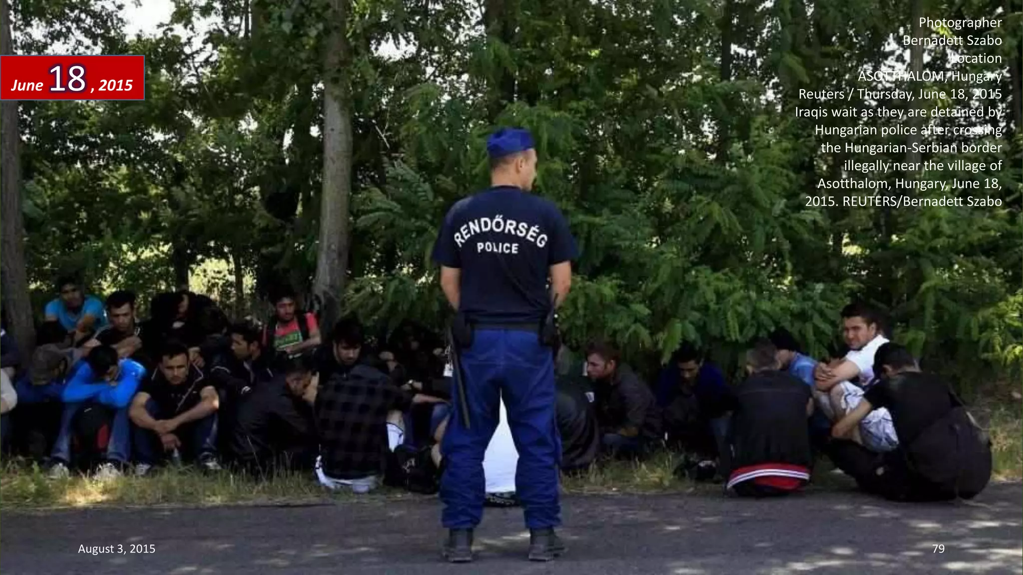 Photographer
Bernadett Szabo
Location
ASOTTHALOM, Hungary
Reuters / Thursday, June 18, 2015
Iraqis wait as they are detained by
Hungarian police after crossing
the Hungarian-Serbian border
illegally near the village of
Asotthalom, Hungary, June 18,
2015. REUTERS/Bernadett Szabo
June 18, 2015
August 3, 2015 79
 