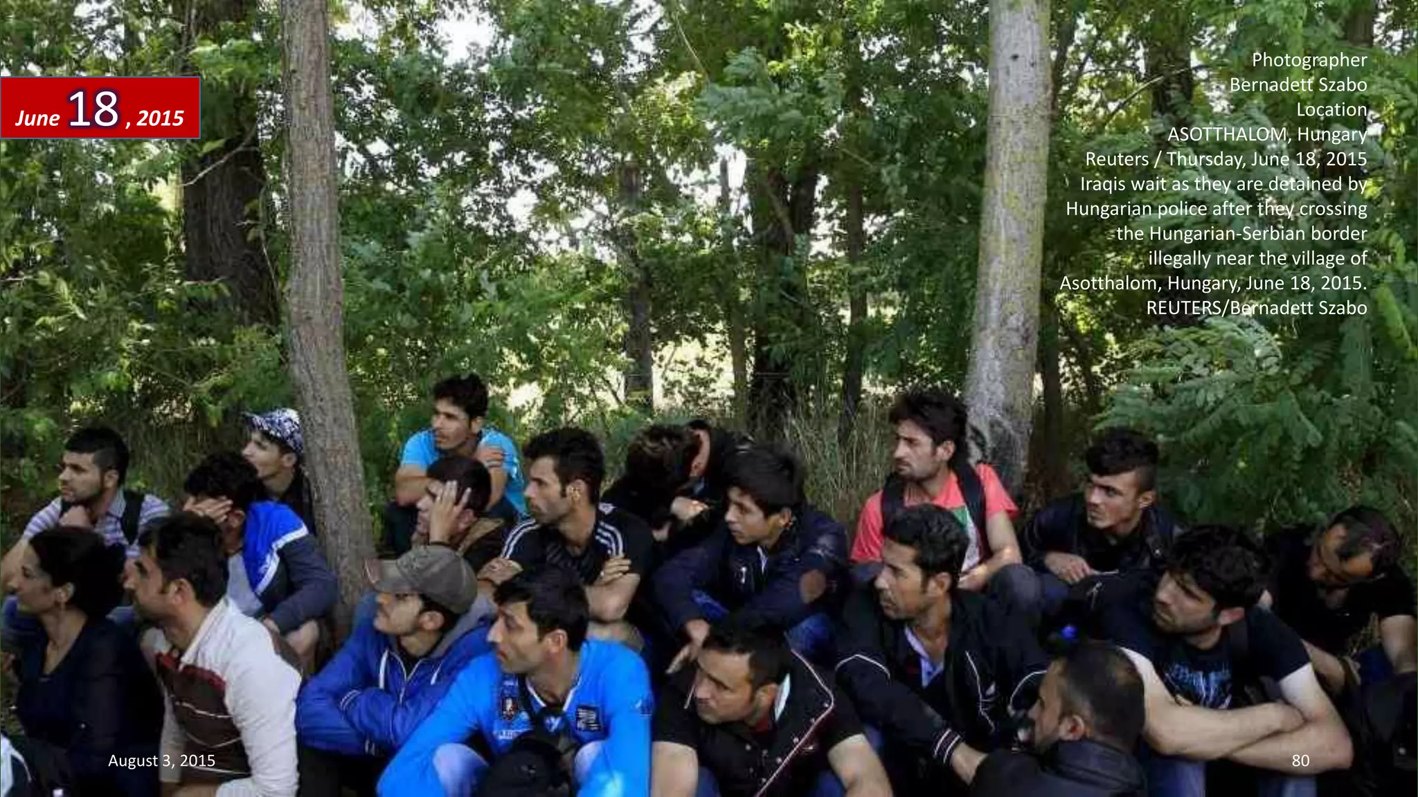 Photographer
Bernadett Szabo
Location
ASOTTHALOM, Hungary
Reuters / Thursday, June 18, 2015
Iraqis wait as they are detained by
Hungarian police after they crossing
the Hungarian-Serbian border
illegally near the village of
Asotthalom, Hungary, June 18, 2015.
REUTERS/Bernadett Szabo
June 18, 2015
August 3, 2015 80
 