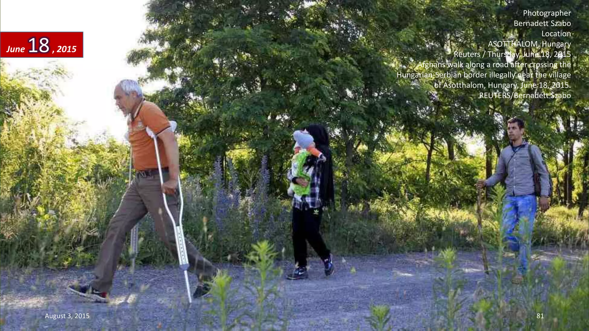 Photographer
Bernadett Szabo
Location
ASOTTHALOM, Hungary
Reuters / Thursday, June 18, 2015
Afghans walk along a road after crossing the
Hungarian-Serbian border illegally near the village
of Asotthalom, Hungary, June 18, 2015.
REUTERS/Bernadett Szabo
June 18, 2015
August 3, 2015 81
 