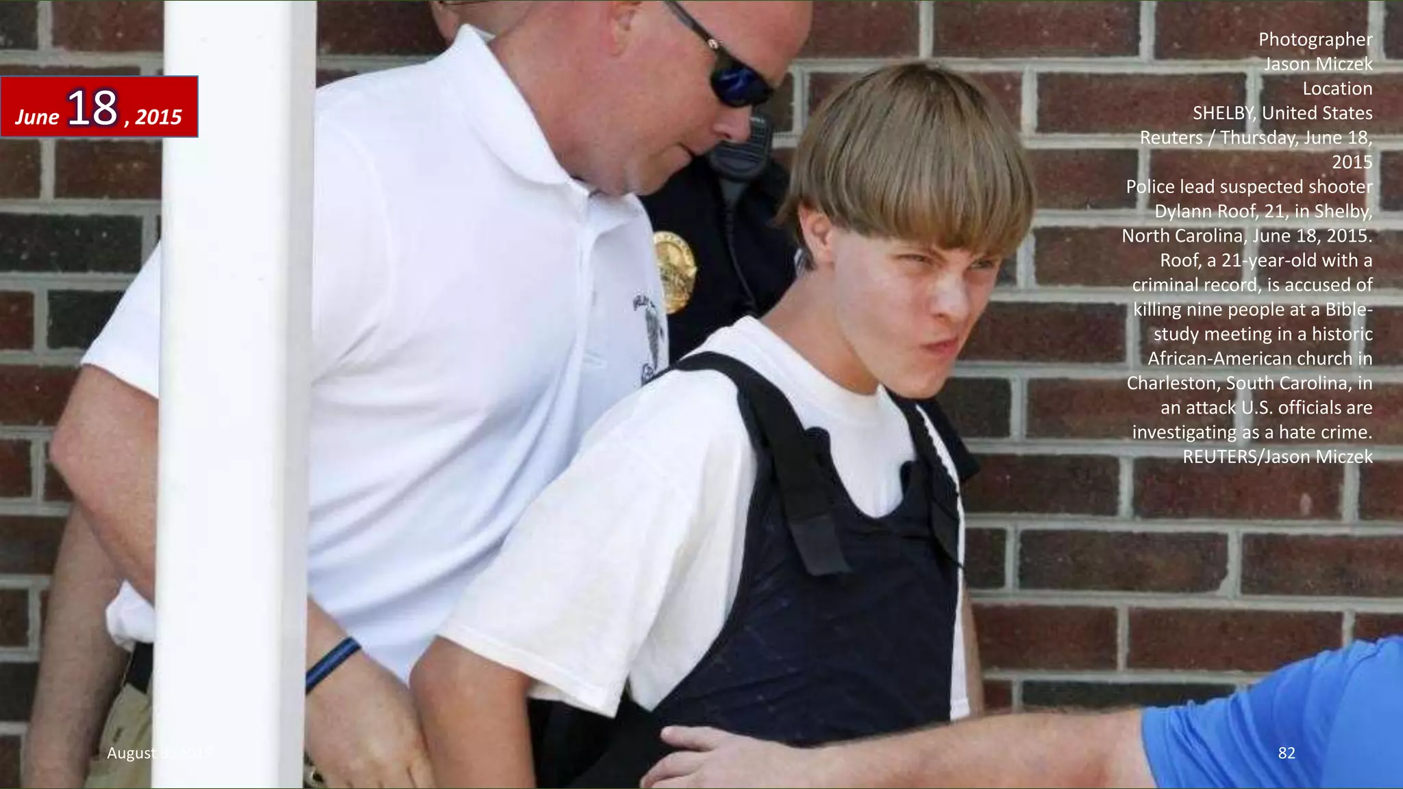 Photographer
Jason Miczek
Location
SHELBY, United States
Reuters / Thursday, June 18,
2015
Police lead suspected shooter
Dylann Roof, 21, in Shelby,
North Carolina, June 18, 2015.
Roof, a 21-year-old with a
criminal record, is accused of
killing nine people at a Bible-
study meeting in a historic
African-American church in
Charleston, South Carolina, in
an attack U.S. officials are
investigating as a hate crime.
REUTERS/Jason Miczek
June 18, 2015
August 3, 2015 82
 