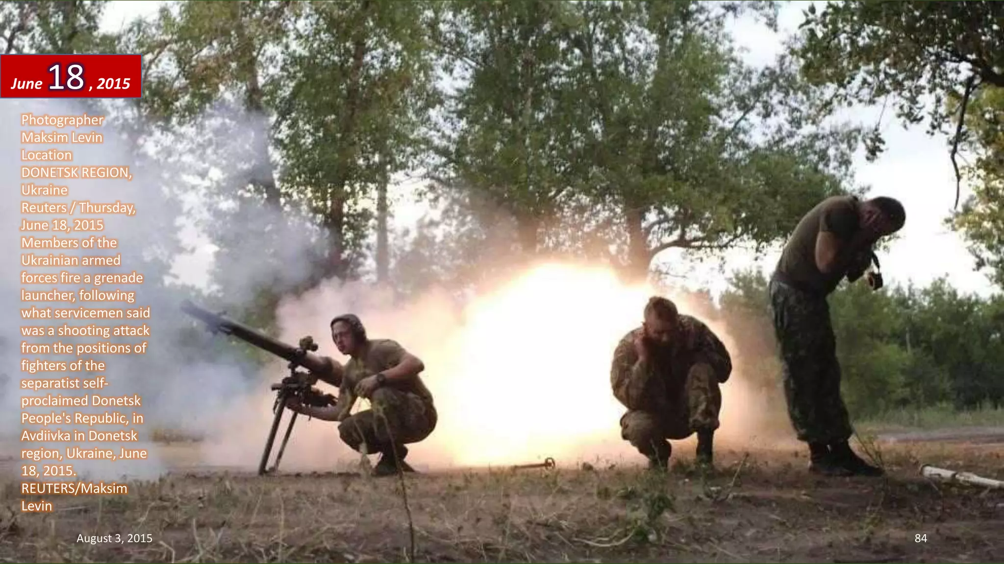 Photographer
Maksim Levin
Location
DONETSK REGION,
Ukraine
Reuters / Thursday,
June 18, 2015
Members of the
Ukrainian armed
forces fire a grenade
launcher, following
what servicemen said
was a shooting attack
from the positions of
fighters of the
separatist self-
proclaimed Donetsk
People's Republic, in
Avdiivka in Donetsk
region, Ukraine, June
18, 2015.
REUTERS/Maksim
Levin
June 18, 2015
August 3, 2015 84
 