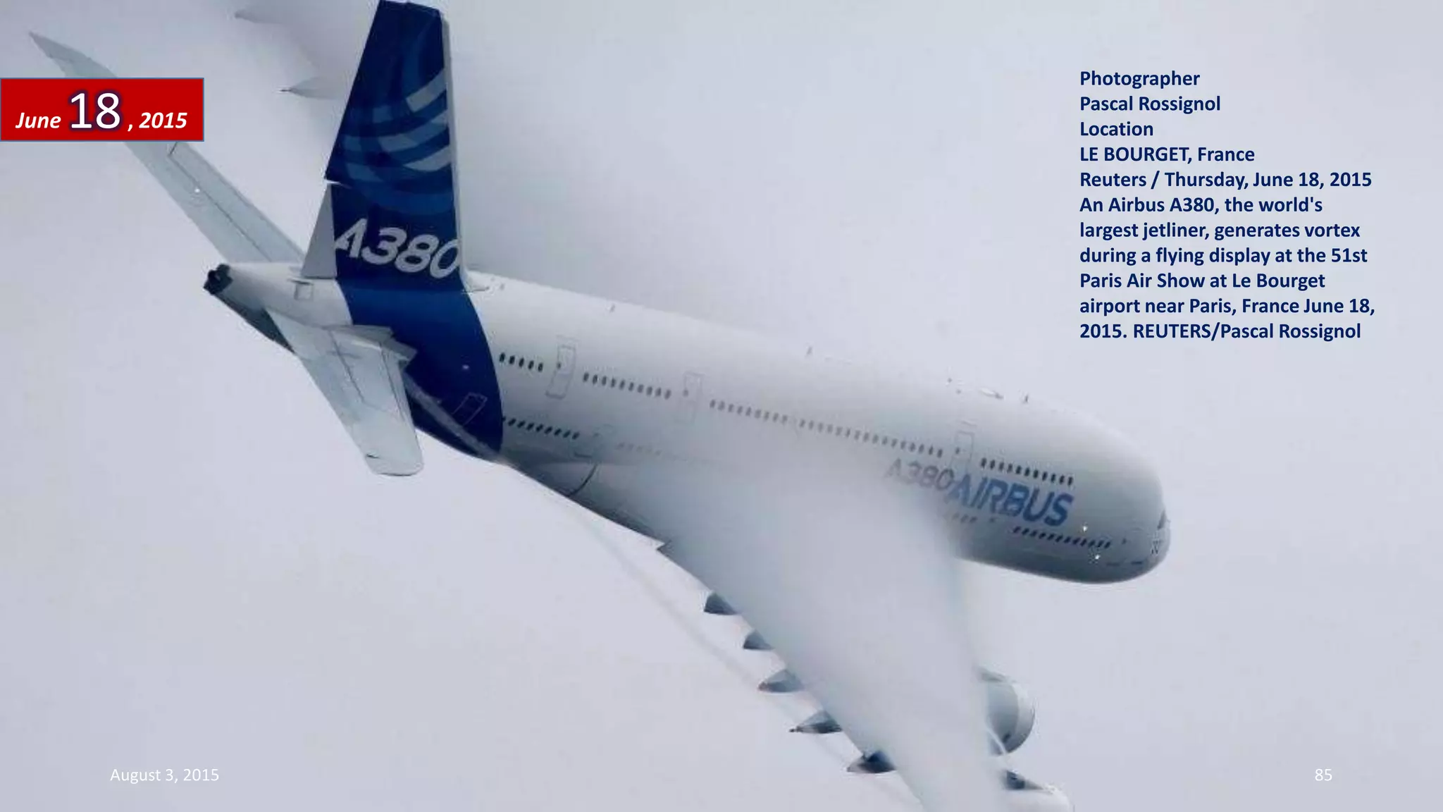 Photographer
Pascal Rossignol
Location
LE BOURGET, France
Reuters / Thursday, June 18, 2015
An Airbus A380, the world's
largest jetliner, generates vortex
during a flying display at the 51st
Paris Air Show at Le Bourget
airport near Paris, France June 18,
2015. REUTERS/Pascal Rossignol
June 18, 2015
August 3, 2015 85
 