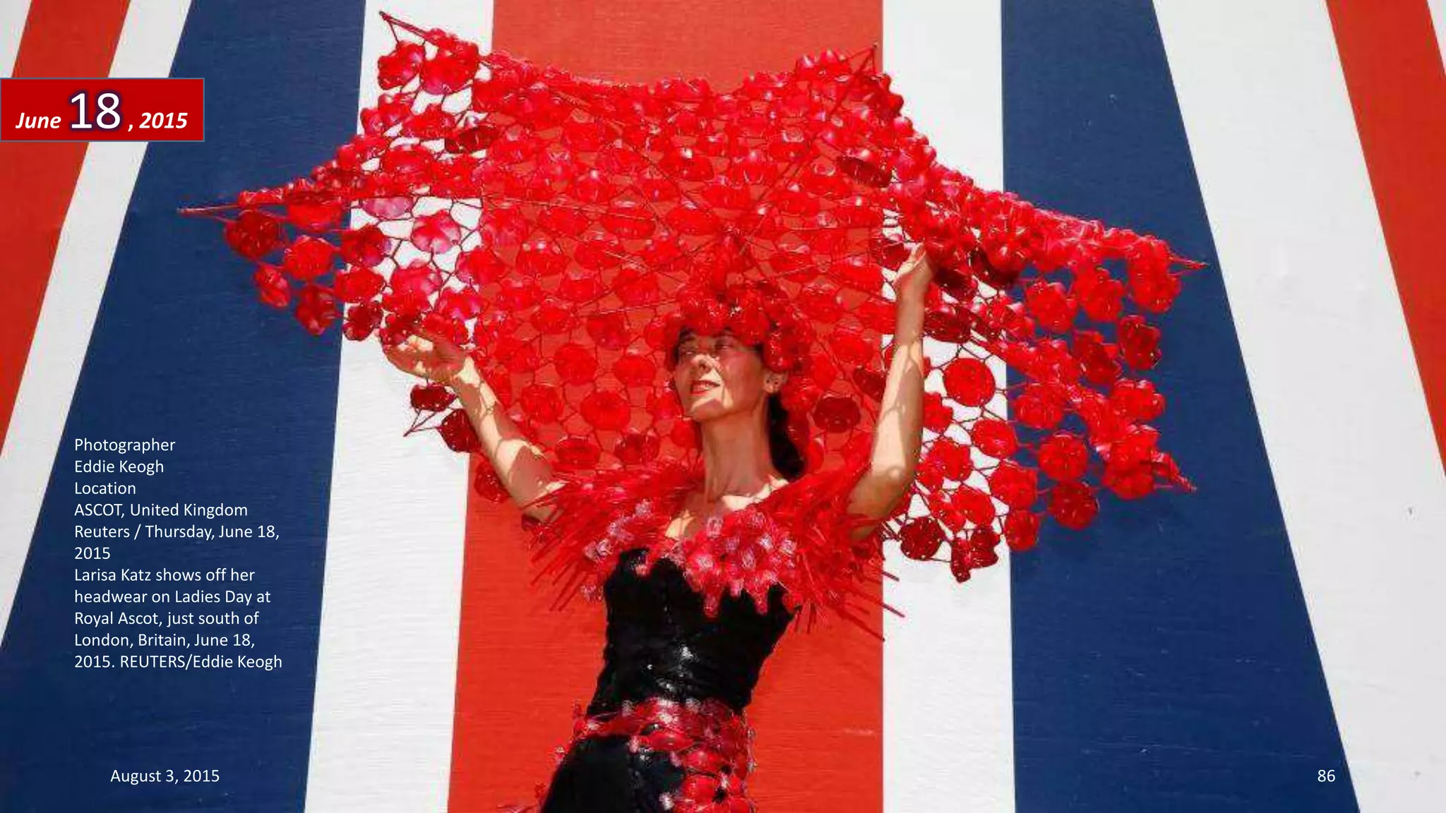 Photographer
Eddie Keogh
Location
ASCOT, United Kingdom
Reuters / Thursday, June 18,
2015
Larisa Katz shows off her
headwear on Ladies Day at
Royal Ascot, just south of
London, Britain, June 18,
2015. REUTERS/Eddie Keogh
June 18, 2015
August 3, 2015 86
 