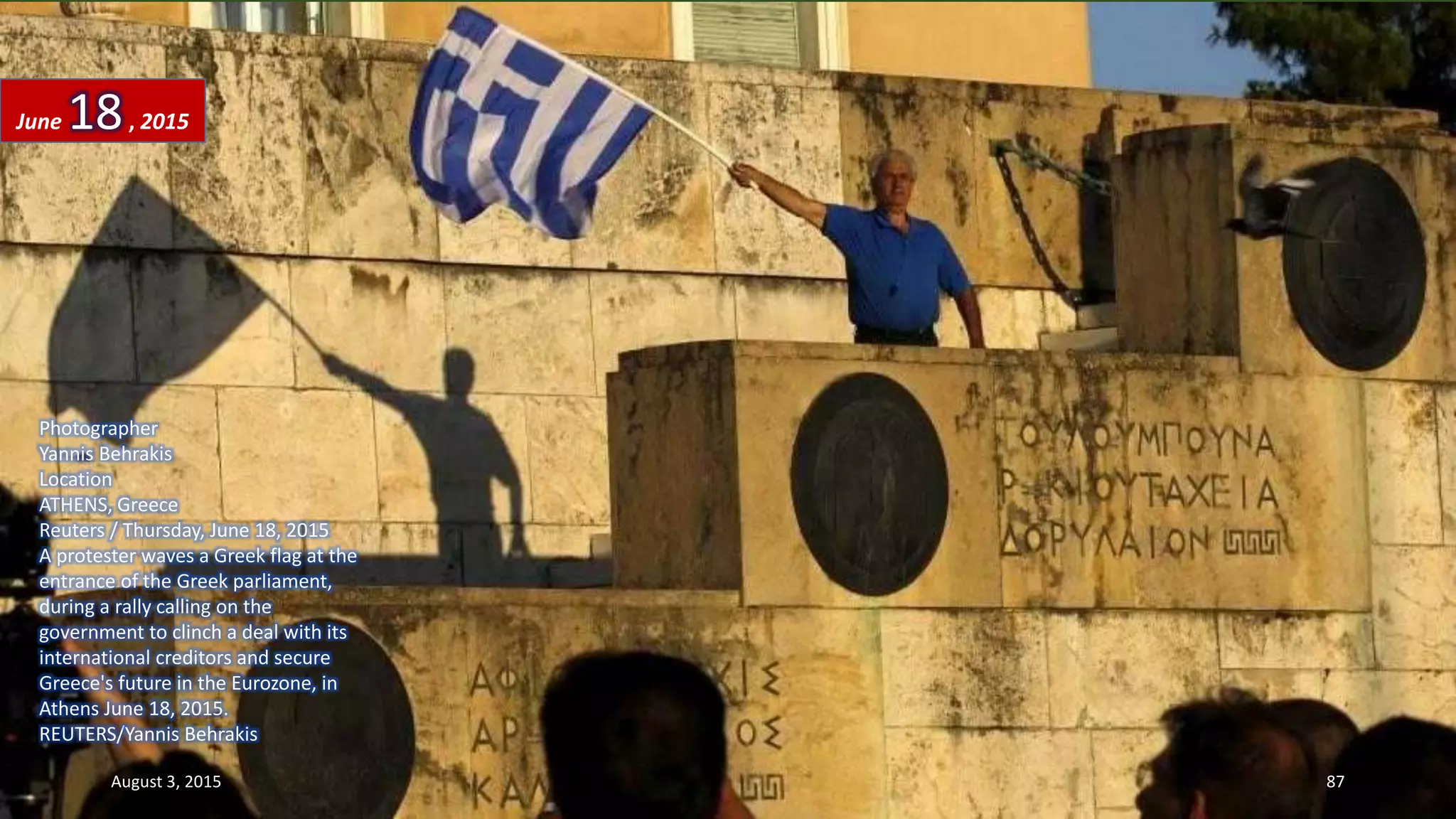 Photographer
Yannis Behrakis
Location
ATHENS, Greece
Reuters / Thursday, June 18, 2015
A protester waves a Greek flag at the
entrance of the Greek parliament,
during a rally calling on the
government to clinch a deal with its
international creditors and secure
Greece's future in the Eurozone, in
Athens June 18, 2015.
REUTERS/Yannis Behrakis
June 18, 2015
August 3, 2015 87
 