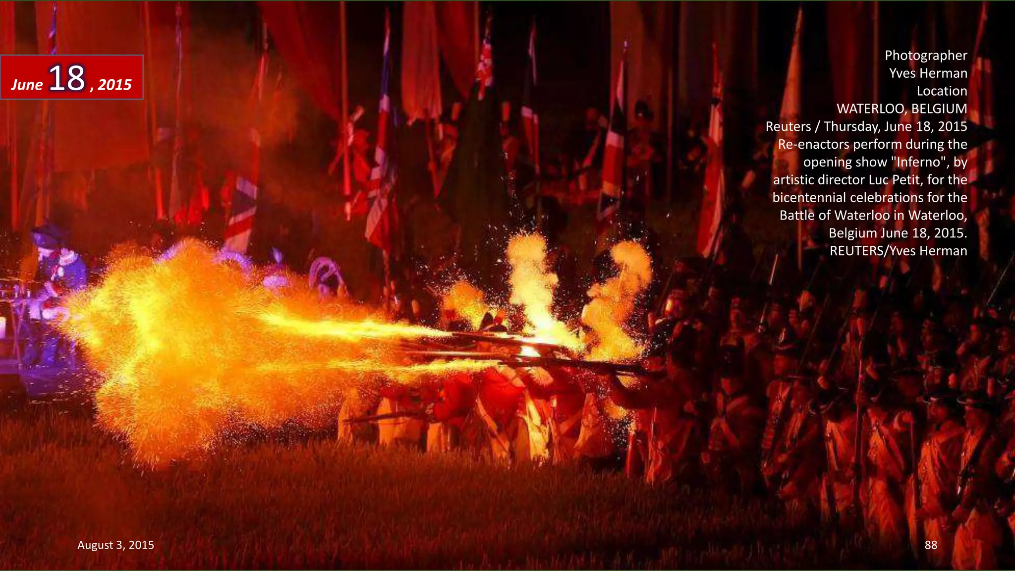 Photographer
Yves Herman
Location
WATERLOO, BELGIUM
Reuters / Thursday, June 18, 2015
Re-enactors perform during the
opening show "Inferno", by
artistic director Luc Petit, for the
bicentennial celebrations for the
Battle of Waterloo in Waterloo,
Belgium June 18, 2015.
REUTERS/Yves Herman
June 18, 2015
August 3, 2015 88
 