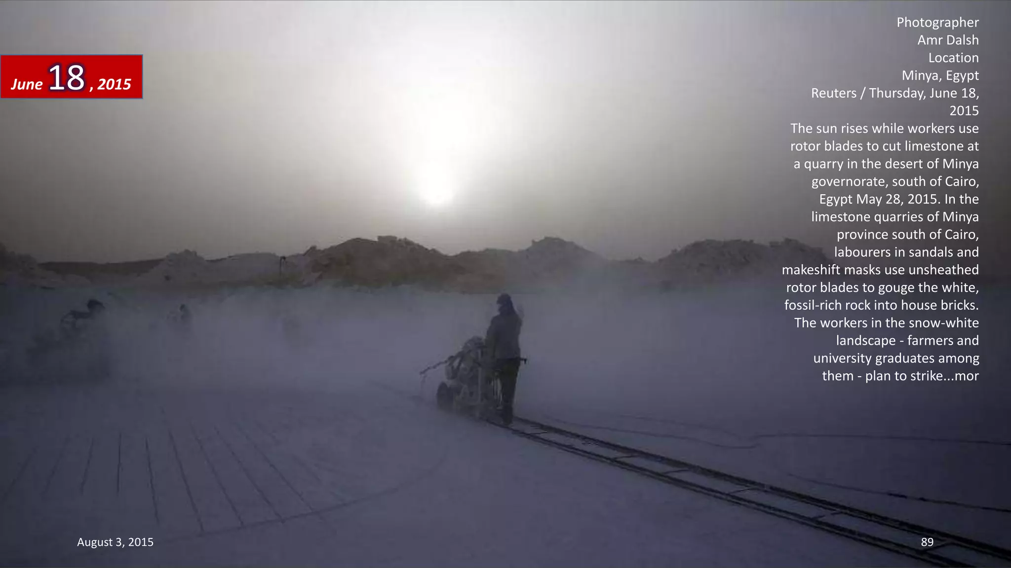 Photographer
Amr Dalsh
Location
Minya, Egypt
Reuters / Thursday, June 18,
2015
The sun rises while workers use
rotor blades to cut limestone at
a quarry in the desert of Minya
governorate, south of Cairo,
Egypt May 28, 2015. In the
limestone quarries of Minya
province south of Cairo,
labourers in sandals and
makeshift masks use unsheathed
rotor blades to gouge the white,
fossil-rich rock into house bricks.
The workers in the snow-white
landscape - farmers and
university graduates among
them - plan to strike...mor
June 18, 2015
August 3, 2015 89
 