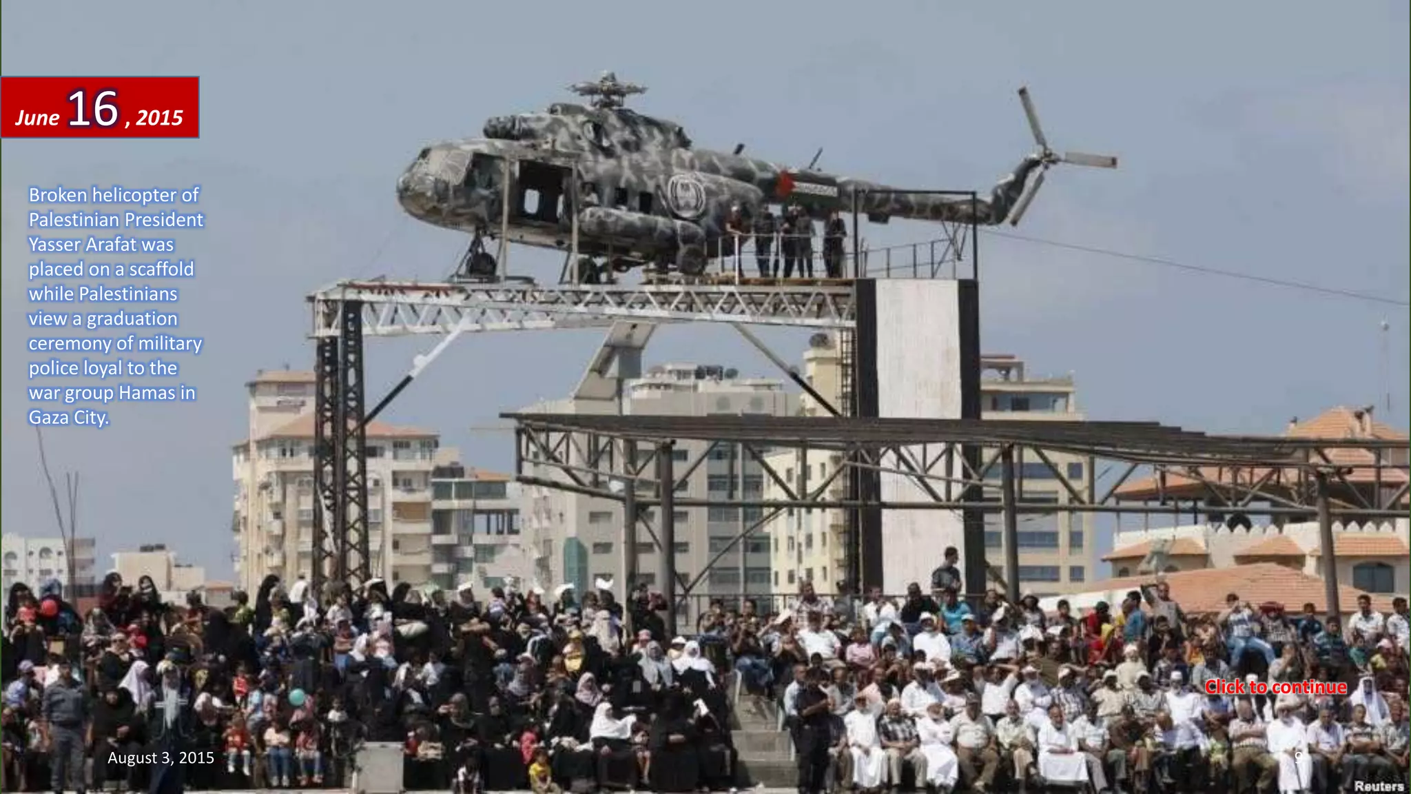 Broken helicopter of
Palestinian President
Yasser Arafat was
placed on a scaffold
while Palestinians
view a graduation
ceremony of military
police loyal to the
war group Hamas in
Gaza City.
June 16, 2015
August 3, 2015 9
Click to continue
 