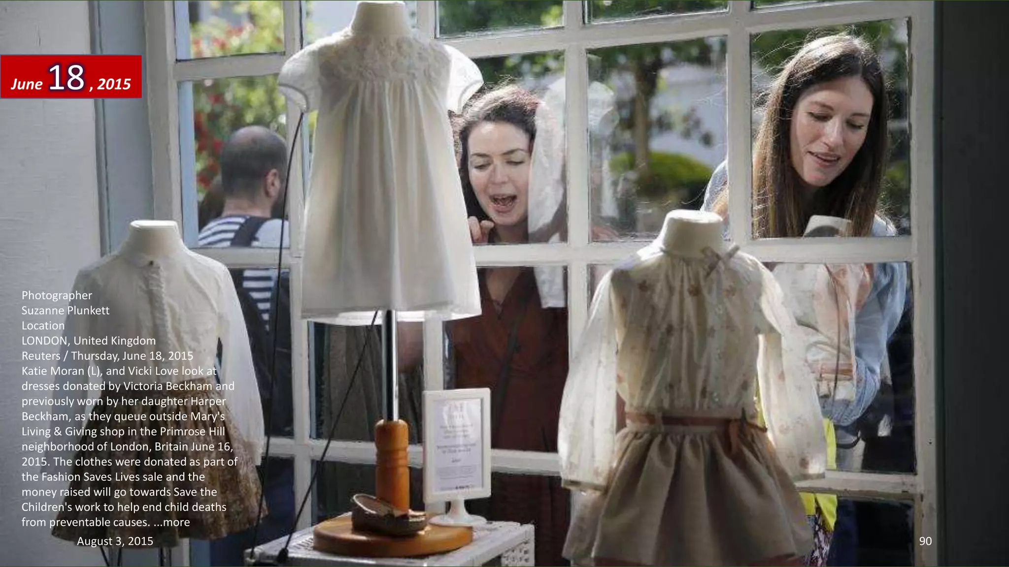 Photographer
Suzanne Plunkett
Location
LONDON, United Kingdom
Reuters / Thursday, June 18, 2015
Katie Moran (L), and Vicki Love look at
dresses donated by Victoria Beckham and
previously worn by her daughter Harper
Beckham, as they queue outside Mary's
Living & Giving shop in the Primrose Hill
neighborhood of London, Britain June 16,
2015. The clothes were donated as part of
the Fashion Saves Lives sale and the
money raised will go towards Save the
Children's work to help end child deaths
from preventable causes. ...more
June 18, 2015
August 3, 2015 90
 