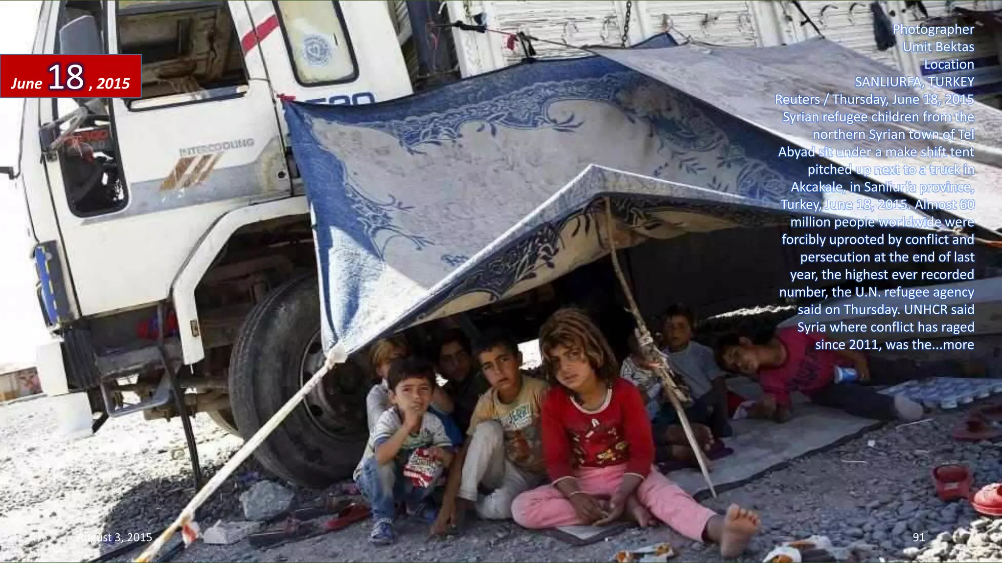 Photographer
Umit Bektas
Location
SANLIURFA, TURKEY
Reuters / Thursday, June 18, 2015
Syrian refugee children from the
northern Syrian town of Tel
Abyad sit under a make shift tent
pitched up next to a truck in
Akcakale, in Sanliurfa province,
Turkey, June 18, 2015. Almost 60
million people worldwide were
forcibly uprooted by conflict and
persecution at the end of last
year, the highest ever recorded
number, the U.N. refugee agency
said on Thursday. UNHCR said
Syria where conflict has raged
since 2011, was the...more
June 18, 2015
August 3, 2015 91
 