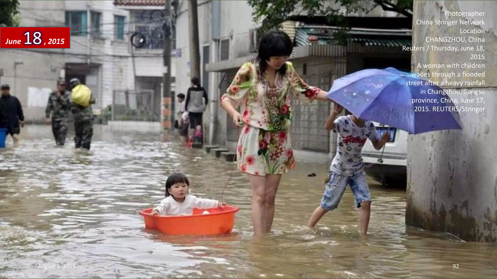 Photographer
China Stringer Network
Location
CHANGZHOU, China
Reuters / Thursday, June 18,
2015
A woman with children
wades through a flooded
street after a heavy rainfall
in Changzhou, Jiangsu
province, China, June 17,
2015. REUTERS/Stringer
June 18, 2015
August 3, 2015 92
 