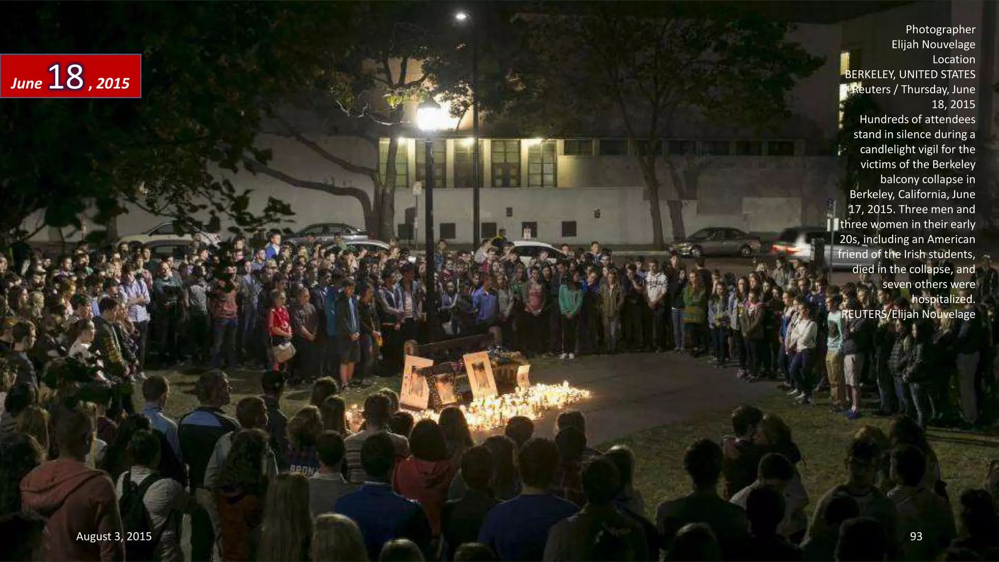 Photographer
Elijah Nouvelage
Location
BERKELEY, UNITED STATES
Reuters / Thursday, June
18, 2015
Hundreds of attendees
stand in silence during a
candlelight vigil for the
victims of the Berkeley
balcony collapse in
Berkeley, California, June
17, 2015. Three men and
three women in their early
20s, including an American
friend of the Irish students,
died in the collapse, and
seven others were
hospitalized.
REUTERS/Elijah Nouvelage
June 18, 2015
August 3, 2015 93
 