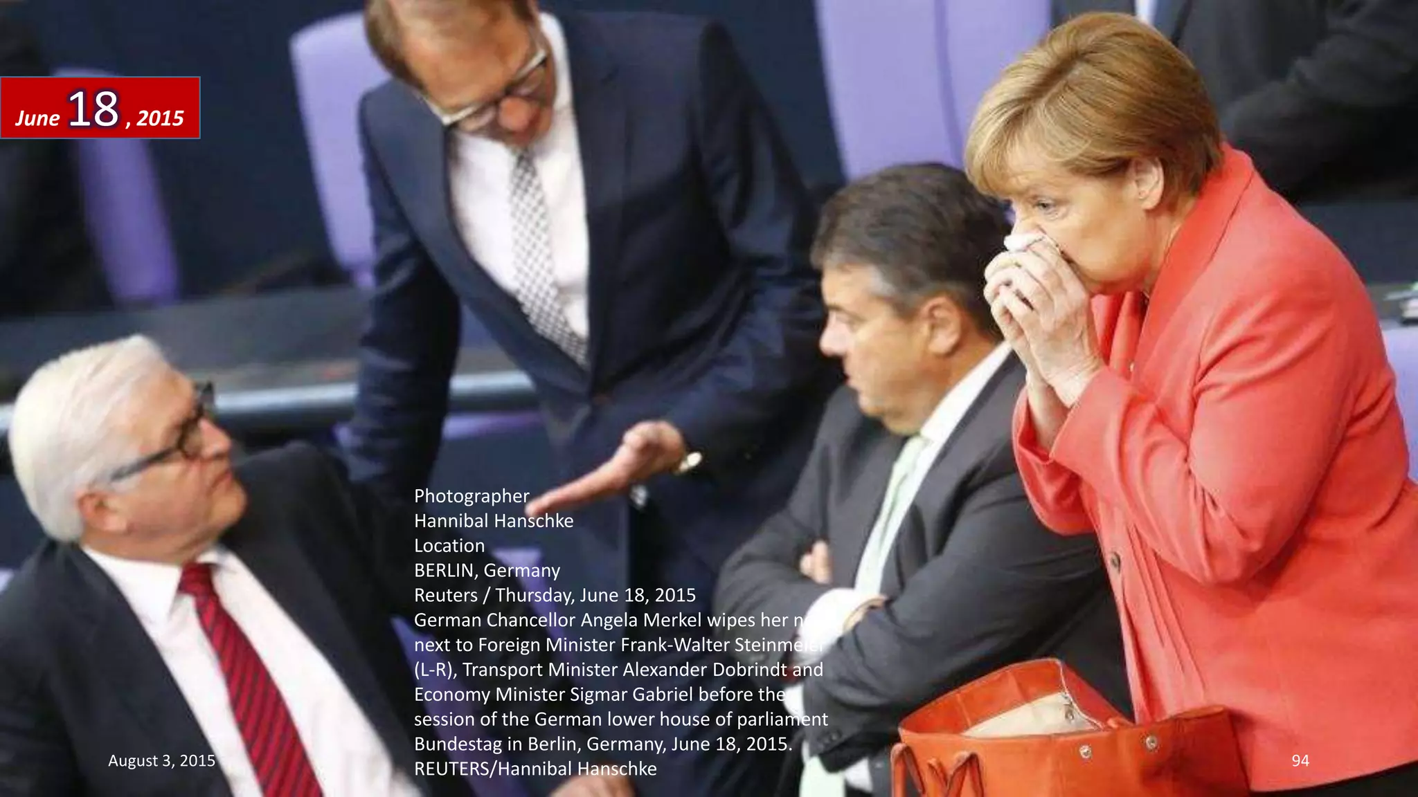 Photographer
Hannibal Hanschke
Location
BERLIN, Germany
Reuters / Thursday, June 18, 2015
German Chancellor Angela Merkel wipes her nose
next to Foreign Minister Frank-Walter Steinmeier
(L-R), Transport Minister Alexander Dobrindt and
Economy Minister Sigmar Gabriel before the
session of the German lower house of parliament
Bundestag in Berlin, Germany, June 18, 2015.
REUTERS/Hannibal Hanschke
June 18, 2015
August 3, 2015 94
 
