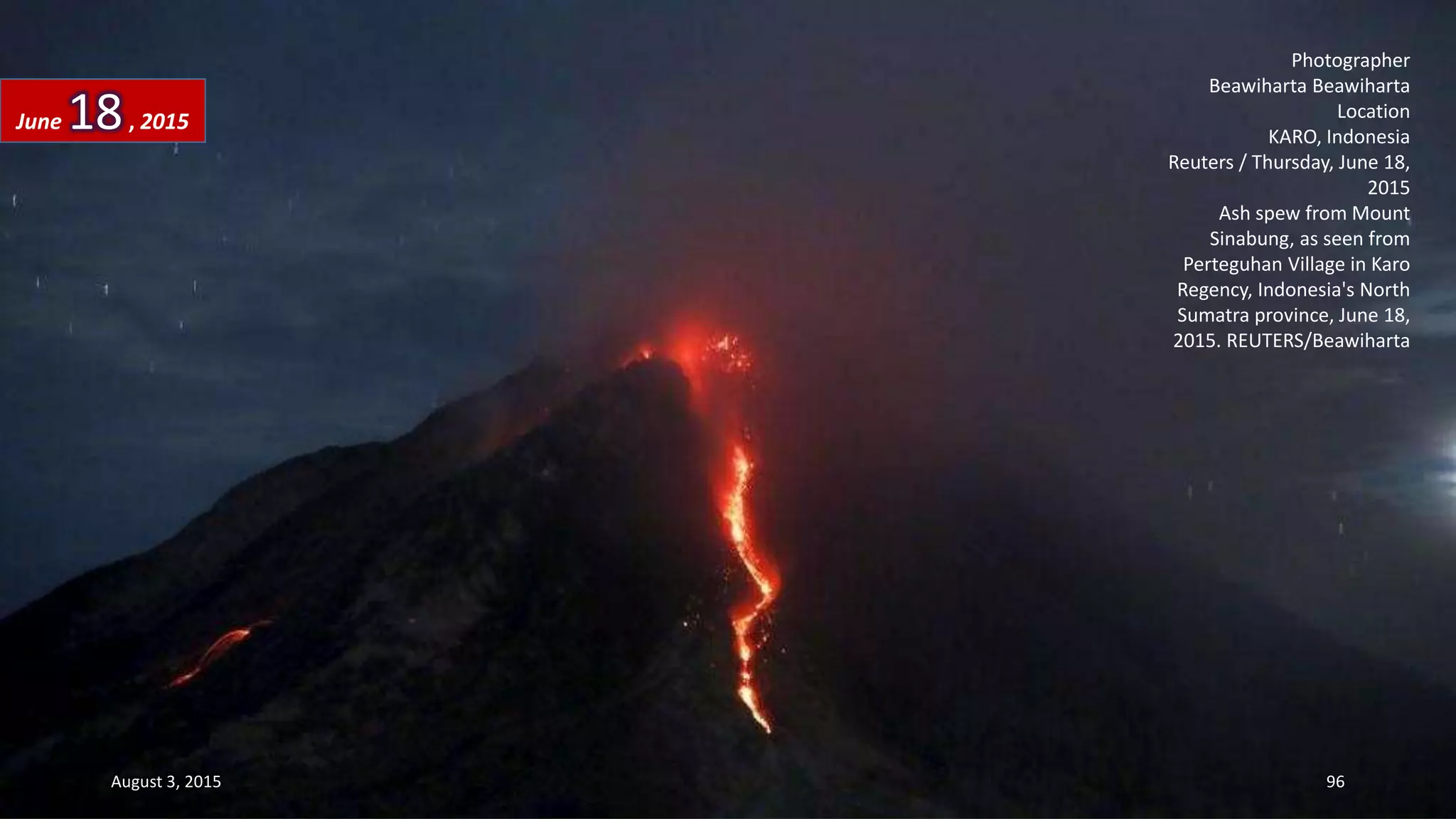 Photographer
Beawiharta Beawiharta
Location
KARO, Indonesia
Reuters / Thursday, June 18,
2015
Ash spew from Mount
Sinabung, as seen from
Perteguhan Village in Karo
Regency, Indonesia's North
Sumatra province, June 18,
2015. REUTERS/Beawiharta
June 18, 2015
August 3, 2015 96
 