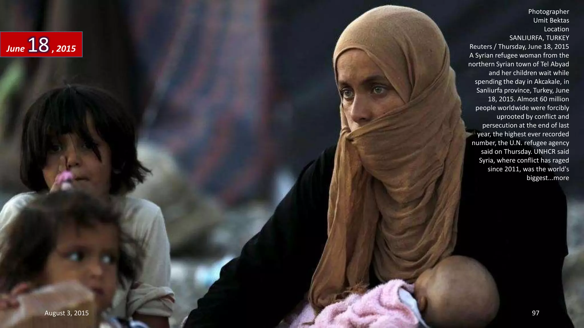 Photographer
Umit Bektas
Location
SANLIURFA, TURKEY
Reuters / Thursday, June 18, 2015
A Syrian refugee woman from the
northern Syrian town of Tel Abyad
and her children wait while
spending the day in Akcakale, in
Sanliurfa province, Turkey, June
18, 2015. Almost 60 million
people worldwide were forcibly
uprooted by conflict and
persecution at the end of last
year, the highest ever recorded
number, the U.N. refugee agency
said on Thursday. UNHCR said
Syria, where conflict has raged
since 2011, was the world's
biggest...more
June 18, 2015
August 3, 2015 97
 