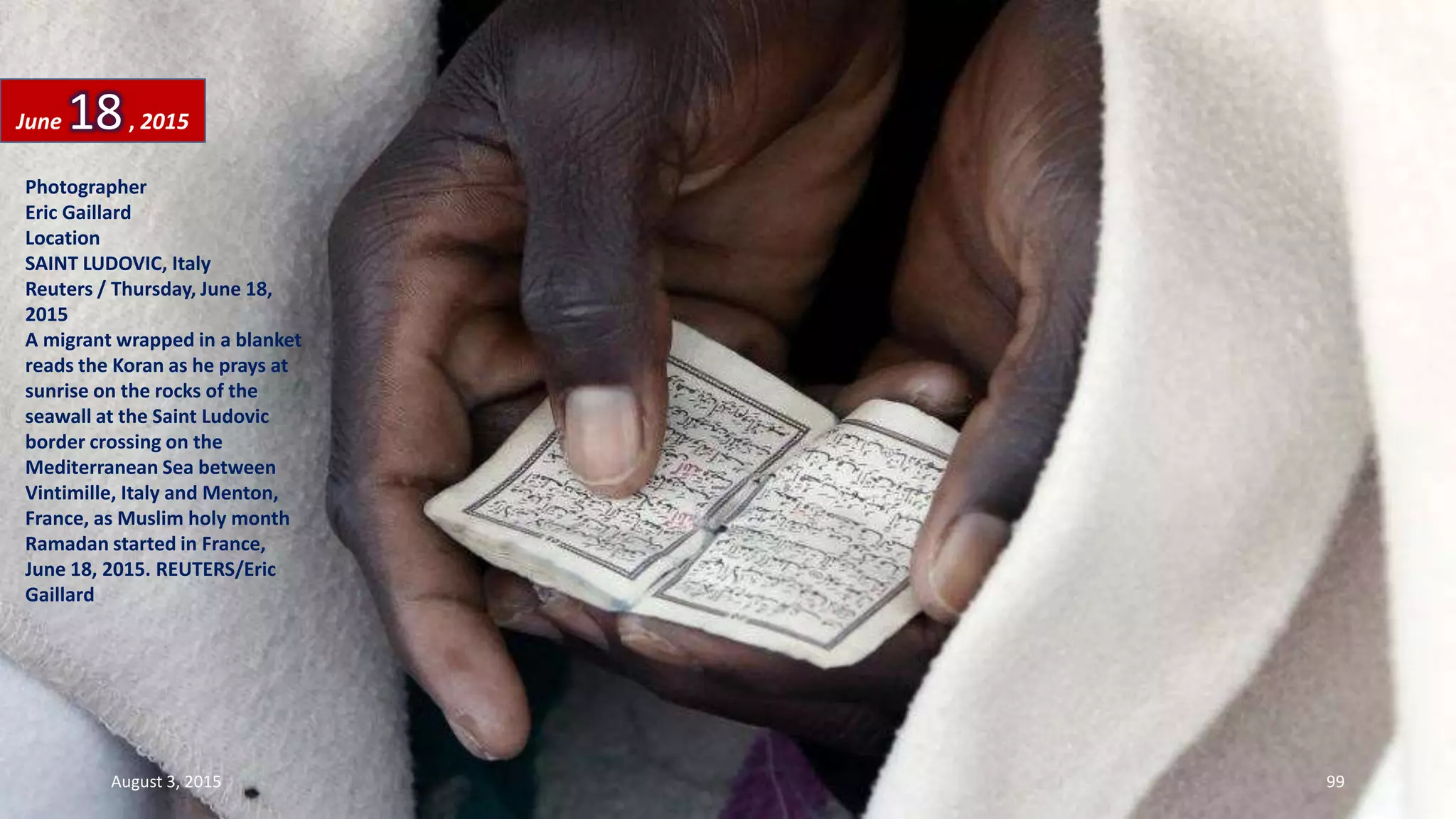 Photographer
Eric Gaillard
Location
SAINT LUDOVIC, Italy
Reuters / Thursday, June 18,
2015
A migrant wrapped in a blanket
reads the Koran as he prays at
sunrise on the rocks of the
seawall at the Saint Ludovic
border crossing on the
Mediterranean Sea between
Vintimille, Italy and Menton,
France, as Muslim holy month
Ramadan started in France,
June 18, 2015. REUTERS/Eric
Gaillard
June 18, 2015
August 3, 2015 99
 