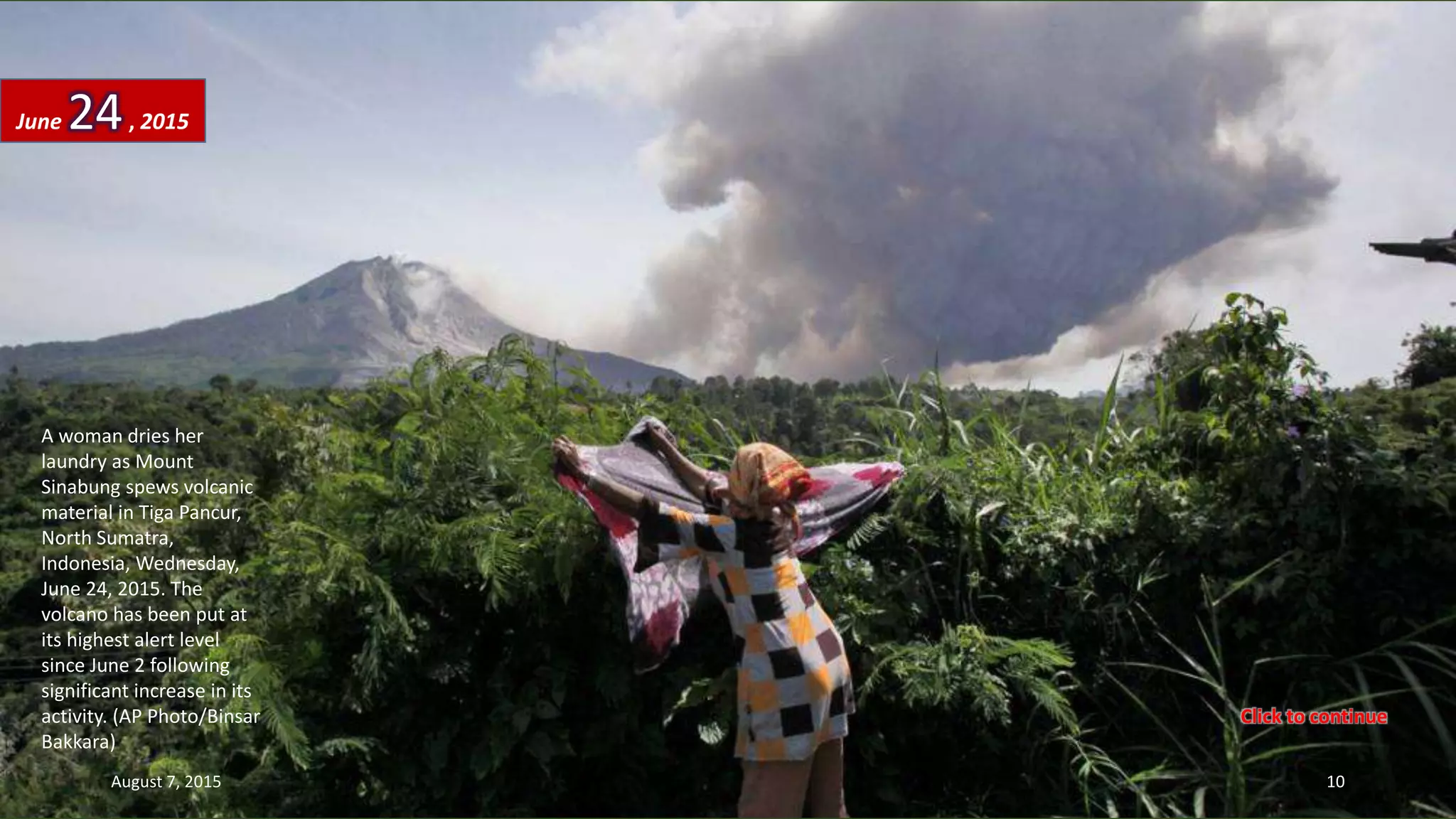 A woman dries her
laundry as Mount
Sinabung spews volcanic
material in Tiga Pancur,
North Sumatra,
Indonesia, Wednesday,
June 24, 2015. The
volcano has been put at
its highest alert level
since June 2 following
significant increase in its
activity. (AP Photo/Binsar
Bakkara)
June 24, 2015
August 7, 2015 10
Click to continue
 