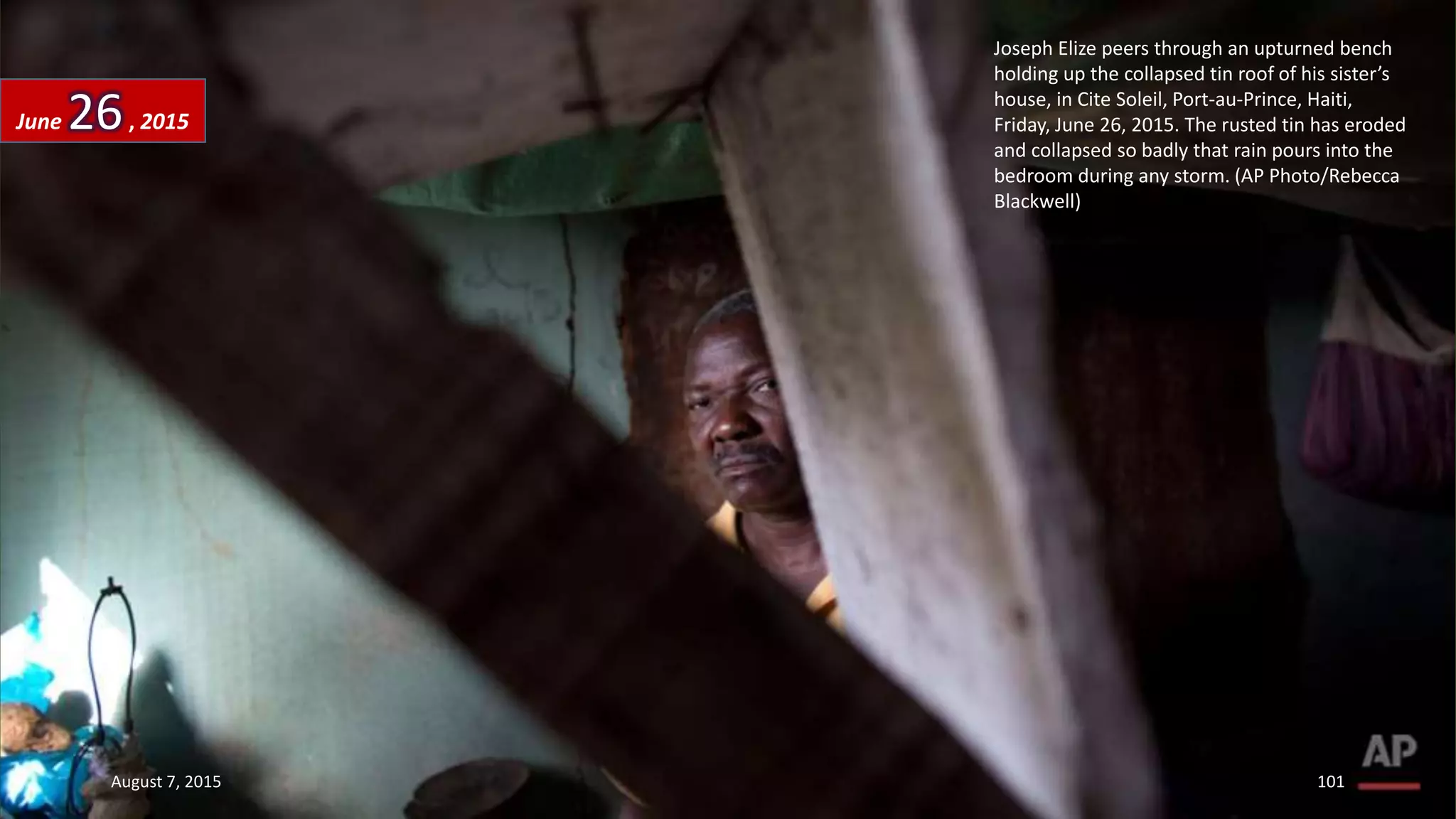 Joseph Elize peers through an upturned bench
holding up the collapsed tin roof of his sister’s
house, in Cite Soleil, Port-au-Prince, Haiti,
Friday, June 26, 2015. The rusted tin has eroded
and collapsed so badly that rain pours into the
bedroom during any storm. (AP Photo/Rebecca
Blackwell)
June 26, 2015
August 7, 2015 101
 