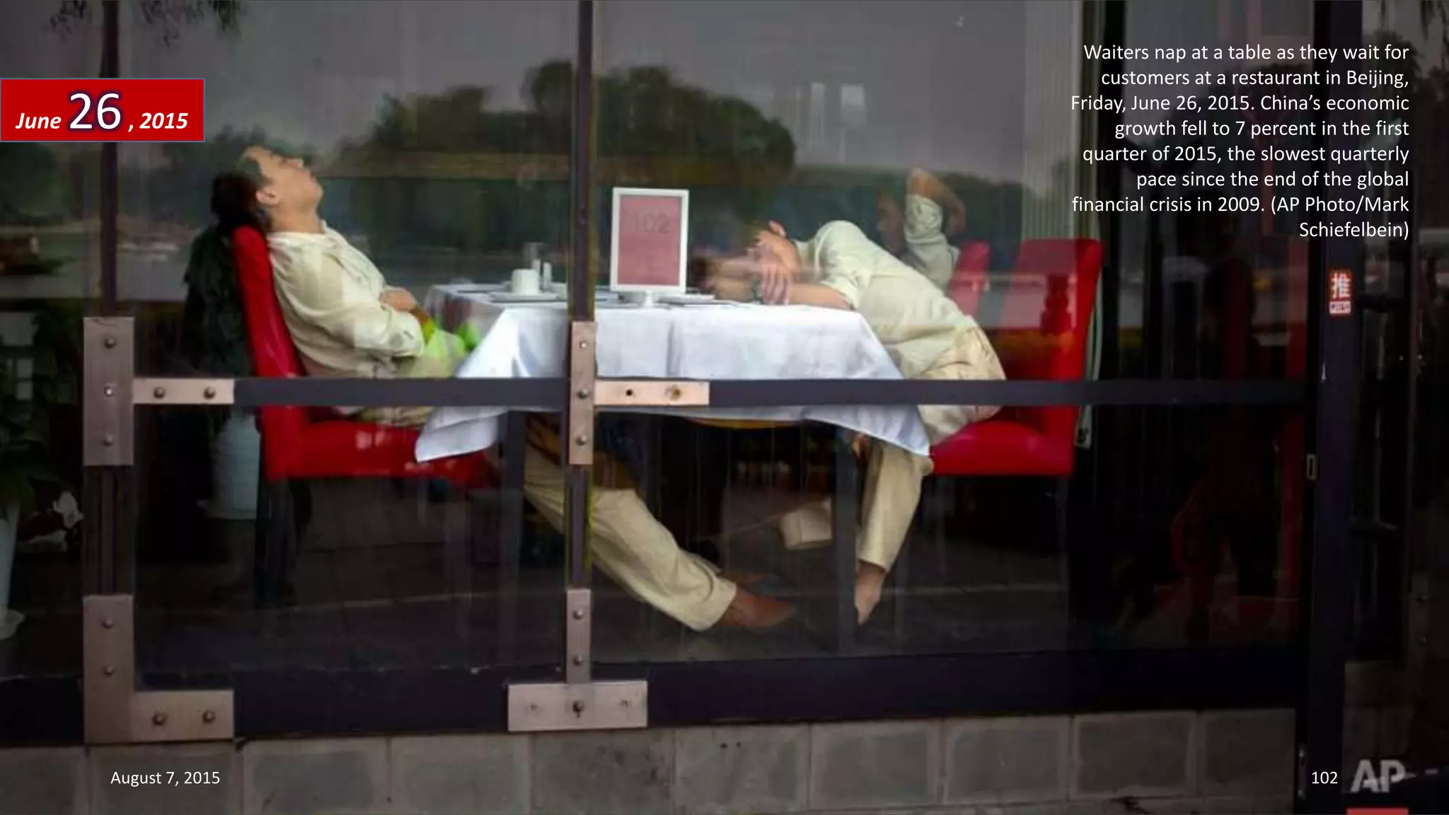Waiters nap at a table as they wait for
customers at a restaurant in Beijing,
Friday, June 26, 2015. China’s economic
growth fell to 7 percent in the first
quarter of 2015, the slowest quarterly
pace since the end of the global
financial crisis in 2009. (AP Photo/Mark
Schiefelbein)
June 26, 2015
August 7, 2015 102
 