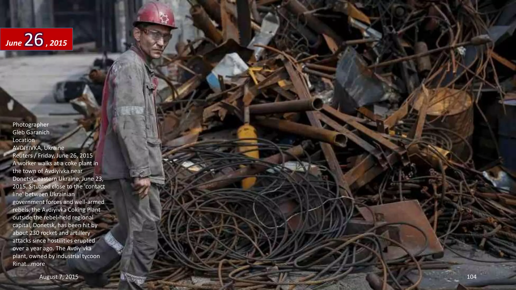 Photographer
Gleb Garanich
Location
AVDIYIVKA, Ukraine
Reuters / Friday, June 26, 2015
A worker walks at a coke plant in
the town of Avdiyivka near
Donetsk, eastern Ukraine, June 23,
2015. Situated close to the 'contact
line' between Ukrainian
government forces and well-armed
rebels, the Avdiyivka Coking Plant
outside the rebel-held regional
capital, Donetsk, has been hit by
about 230 rocket and artillery
attacks since hostilities erupted
over a year ago. The Avdiyivka
plant, owned by industrial tycoon
Rinat...more
June 26, 2015
August 7, 2015 104
 