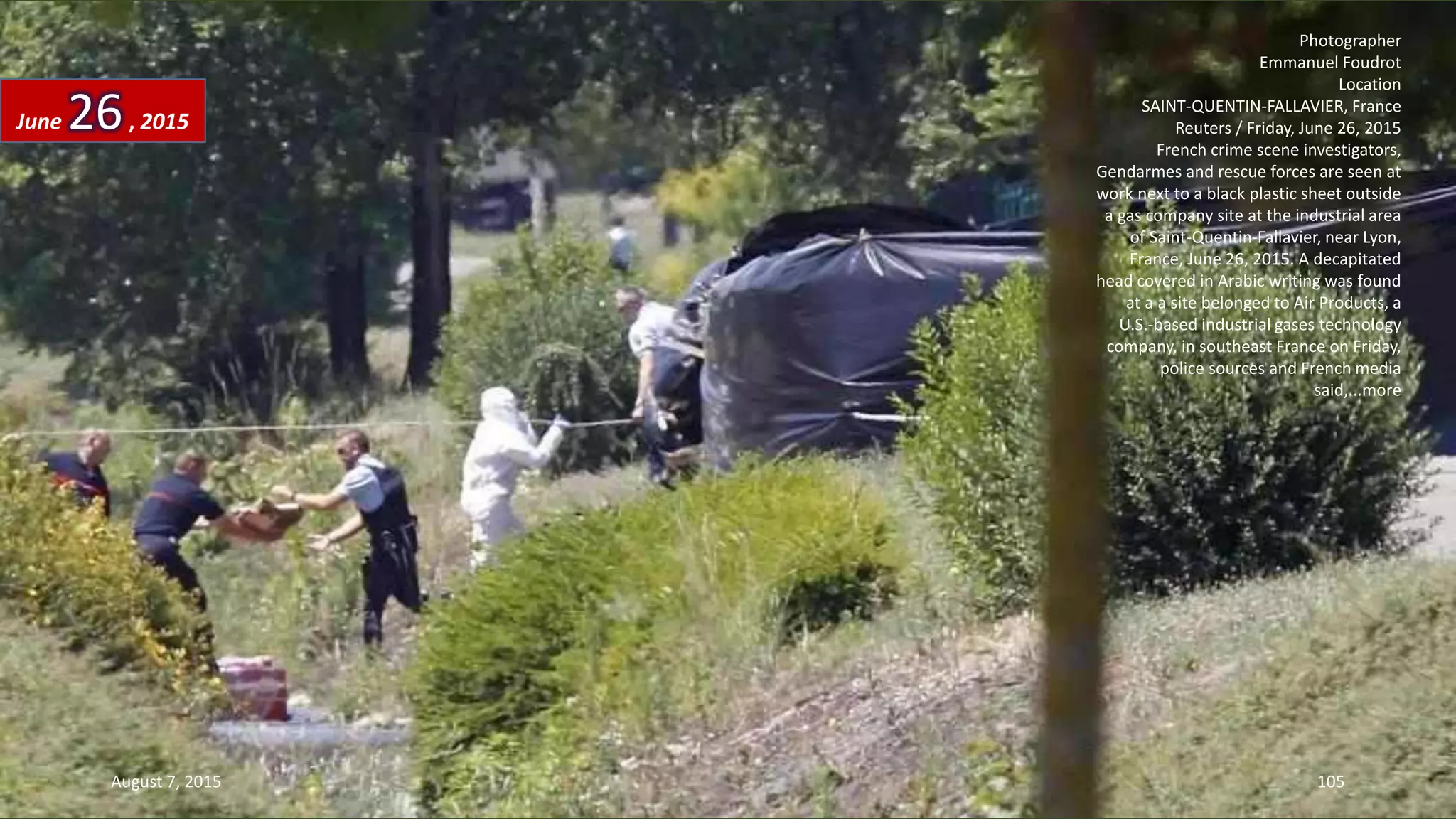 Photographer
Emmanuel Foudrot
Location
SAINT-QUENTIN-FALLAVIER, France
Reuters / Friday, June 26, 2015
French crime scene investigators,
Gendarmes and rescue forces are seen at
work next to a black plastic sheet outside
a gas company site at the industrial area
of Saint-Quentin-Fallavier, near Lyon,
France, June 26, 2015. A decapitated
head covered in Arabic writing was found
at a a site belonged to Air Products, a
U.S.-based industrial gases technology
company, in southeast France on Friday,
police sources and French media
said,...more
June 26, 2015
August 7, 2015 105
 