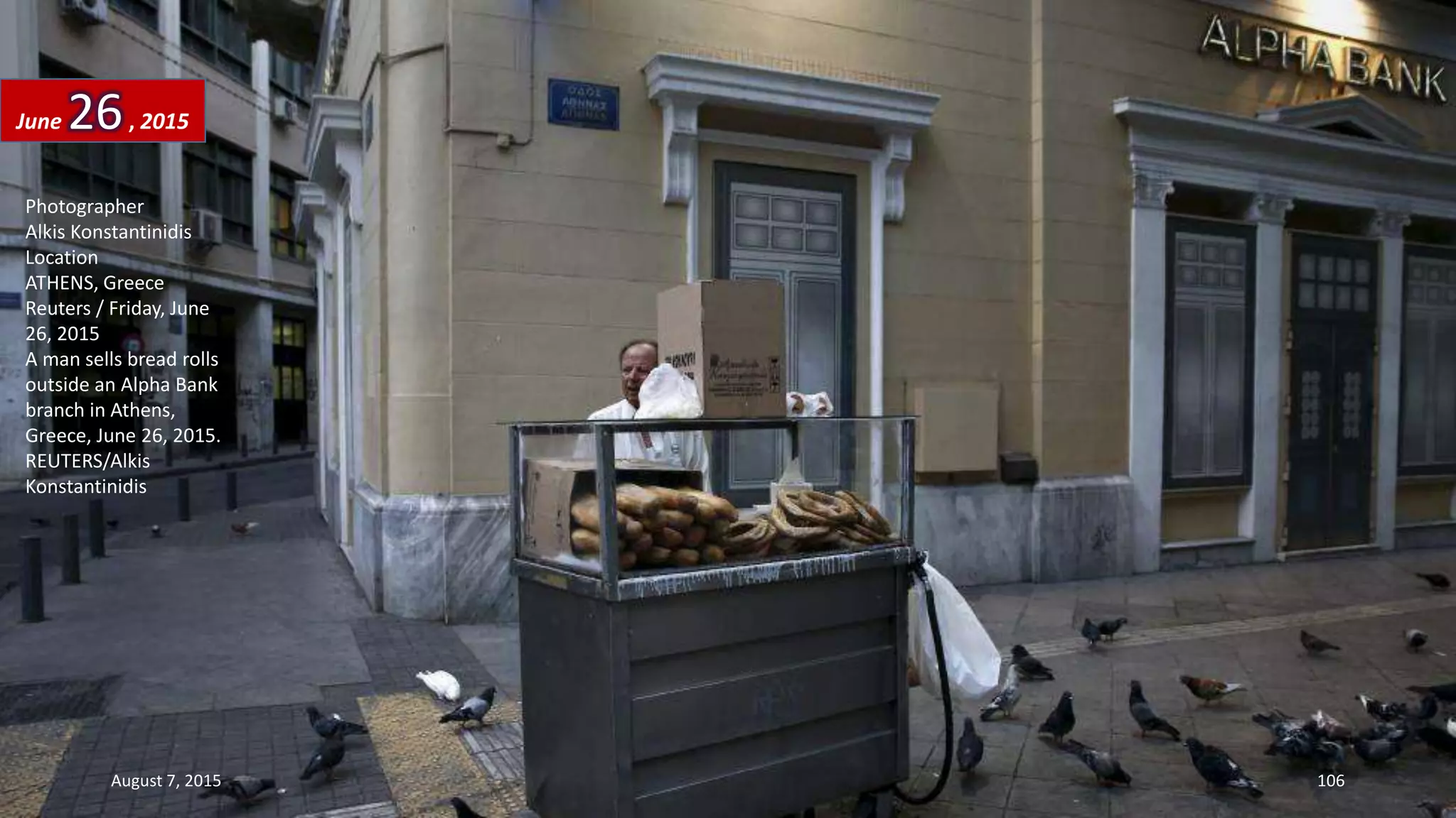 Photographer
Alkis Konstantinidis
Location
ATHENS, Greece
Reuters / Friday, June
26, 2015
A man sells bread rolls
outside an Alpha Bank
branch in Athens,
Greece, June 26, 2015.
REUTERS/Alkis
Konstantinidis
June 26, 2015
August 7, 2015 106
 
