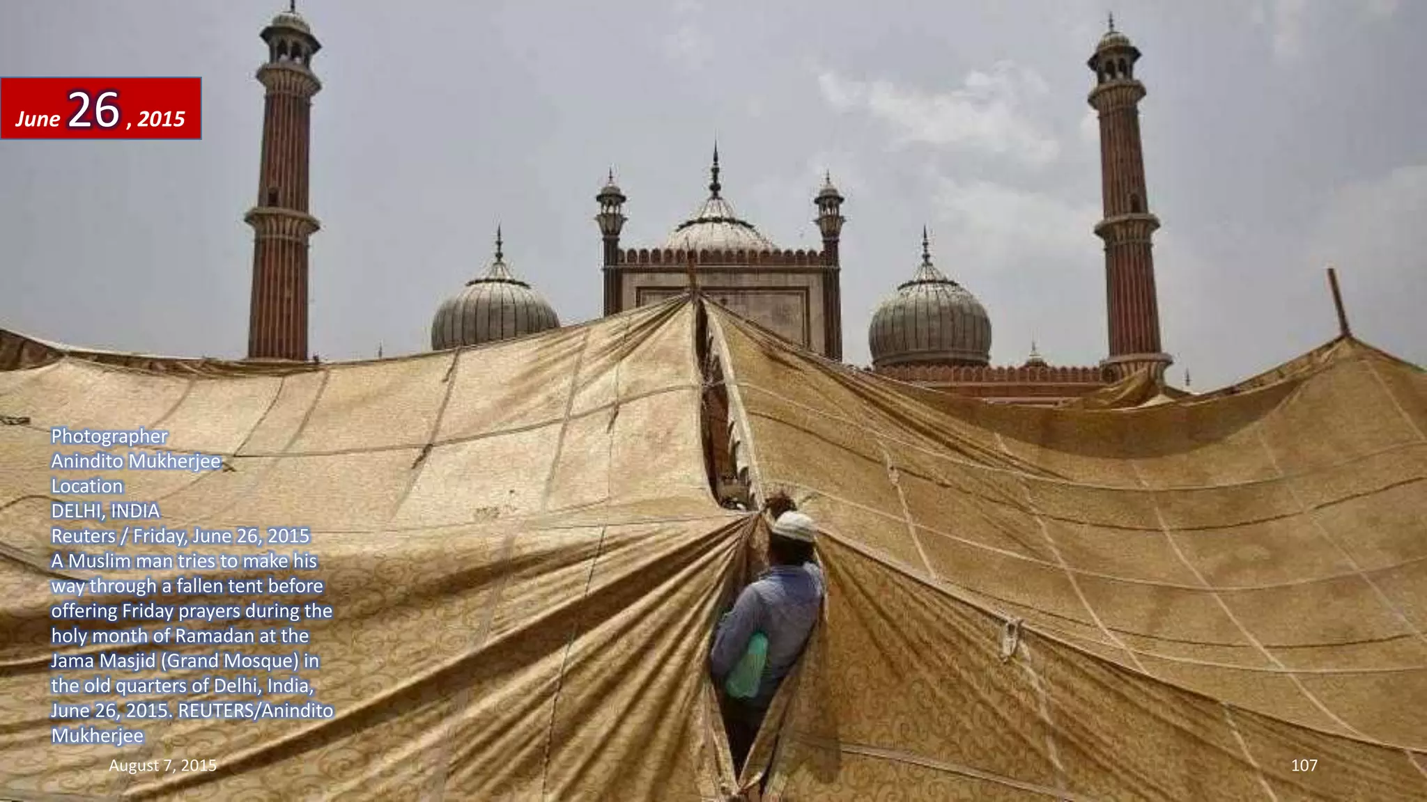 Photographer
Anindito Mukherjee
Location
DELHI, INDIA
Reuters / Friday, June 26, 2015
A Muslim man tries to make his
way through a fallen tent before
offering Friday prayers during the
holy month of Ramadan at the
Jama Masjid (Grand Mosque) in
the old quarters of Delhi, India,
June 26, 2015. REUTERS/Anindito
Mukherjee
June 26, 2015
August 7, 2015 107
 