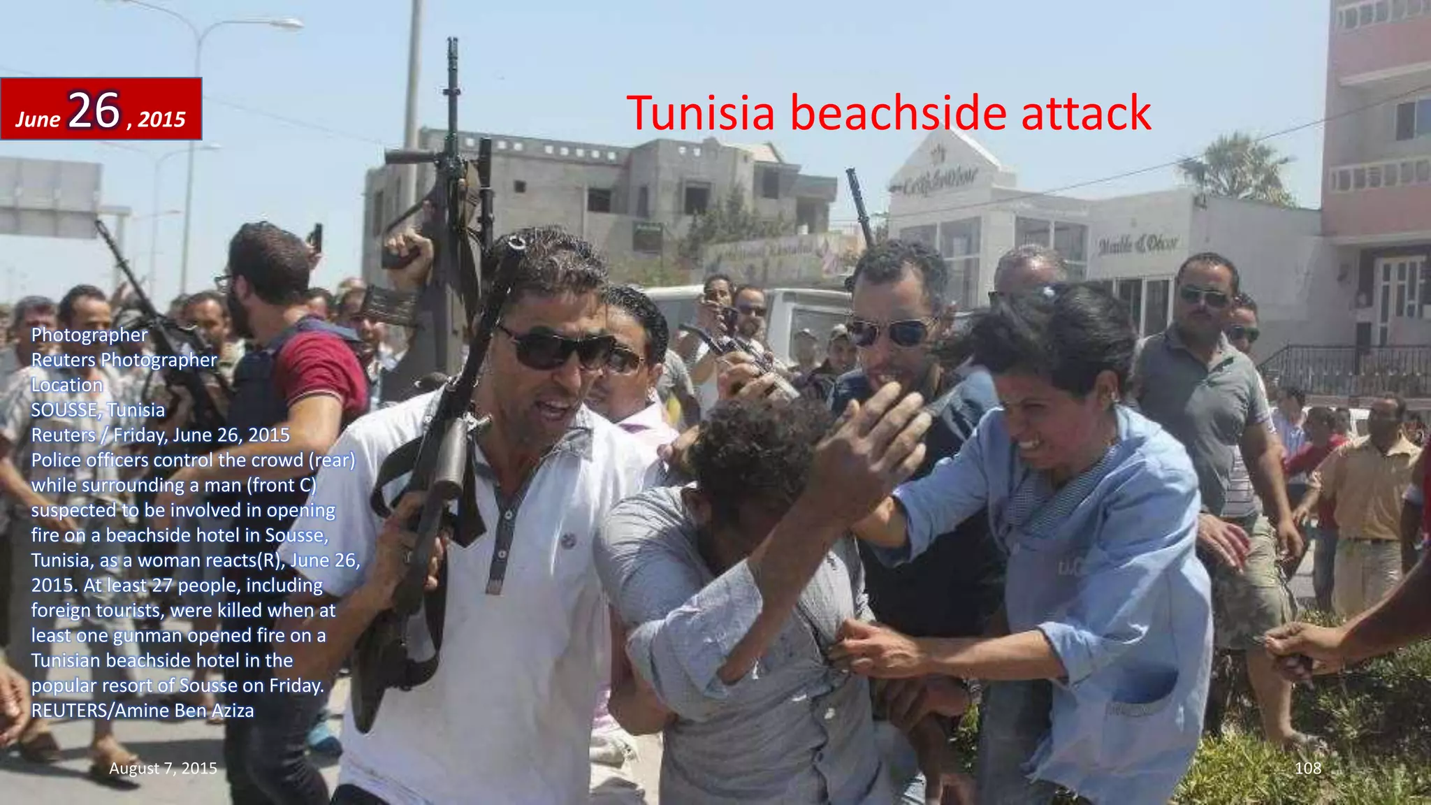 Tunisia beachside attack
Photographer
Reuters Photographer
Location
SOUSSE, Tunisia
Reuters / Friday, June 26, 2015
Police officers control the crowd (rear)
while surrounding a man (front C)
suspected to be involved in opening
fire on a beachside hotel in Sousse,
Tunisia, as a woman reacts(R), June 26,
2015. At least 27 people, including
foreign tourists, were killed when at
least one gunman opened fire on a
Tunisian beachside hotel in the
popular resort of Sousse on Friday.
REUTERS/Amine Ben Aziza
June 26, 2015
August 7, 2015 108
 