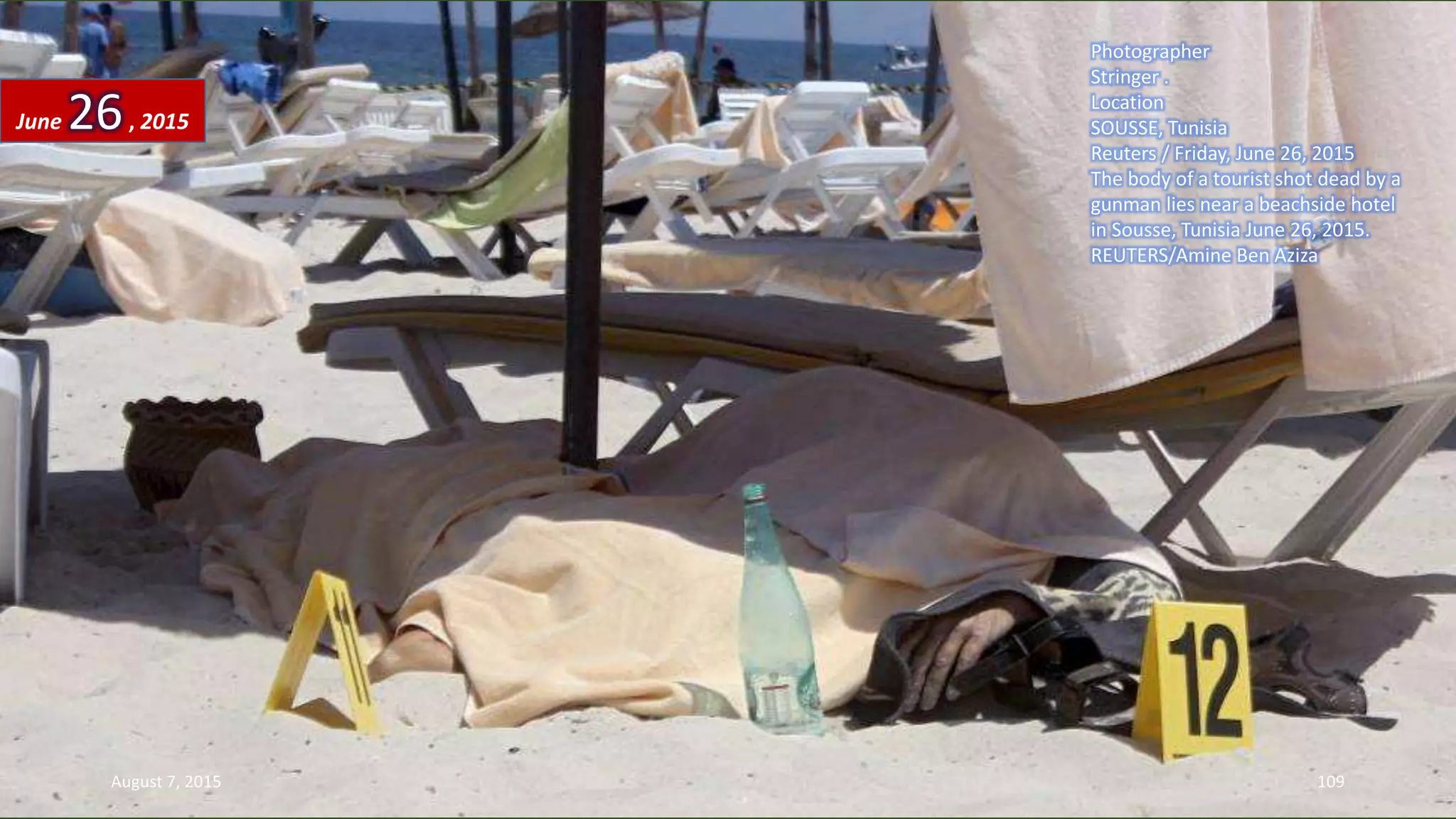 Photographer
Stringer .
Location
SOUSSE, Tunisia
Reuters / Friday, June 26, 2015
The body of a tourist shot dead by a
gunman lies near a beachside hotel
in Sousse, Tunisia June 26, 2015.
REUTERS/Amine Ben Aziza
June 26, 2015
August 7, 2015 109
 