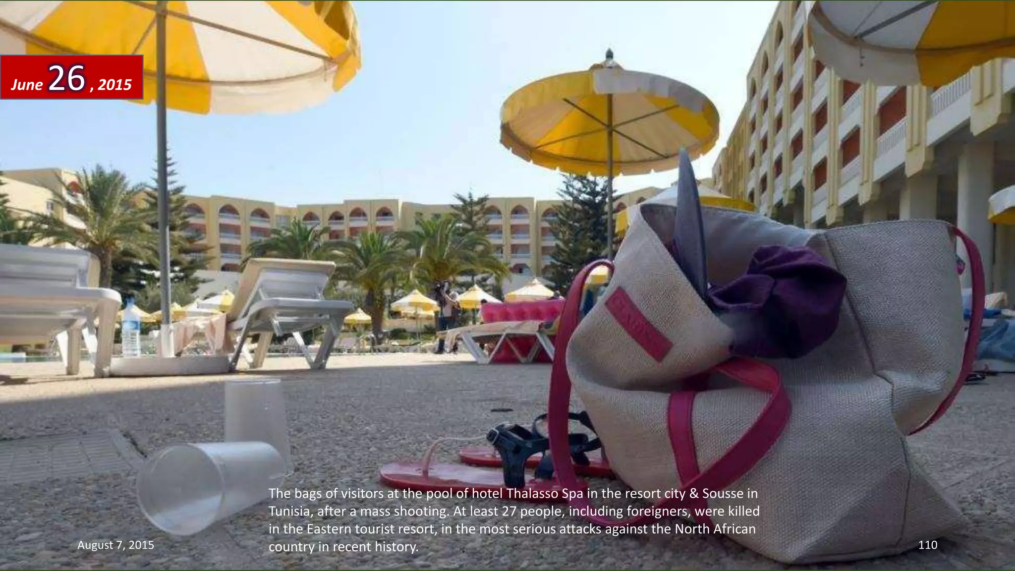 The bags of visitors at the pool of hotel Thalasso Spa in the resort city & Sousse in
Tunisia, after a mass shooting. At least 27 people, including foreigners, were killed
in the Eastern tourist resort, in the most serious attacks against the North African
country in recent history.
June 26, 2015
August 7, 2015 110
 