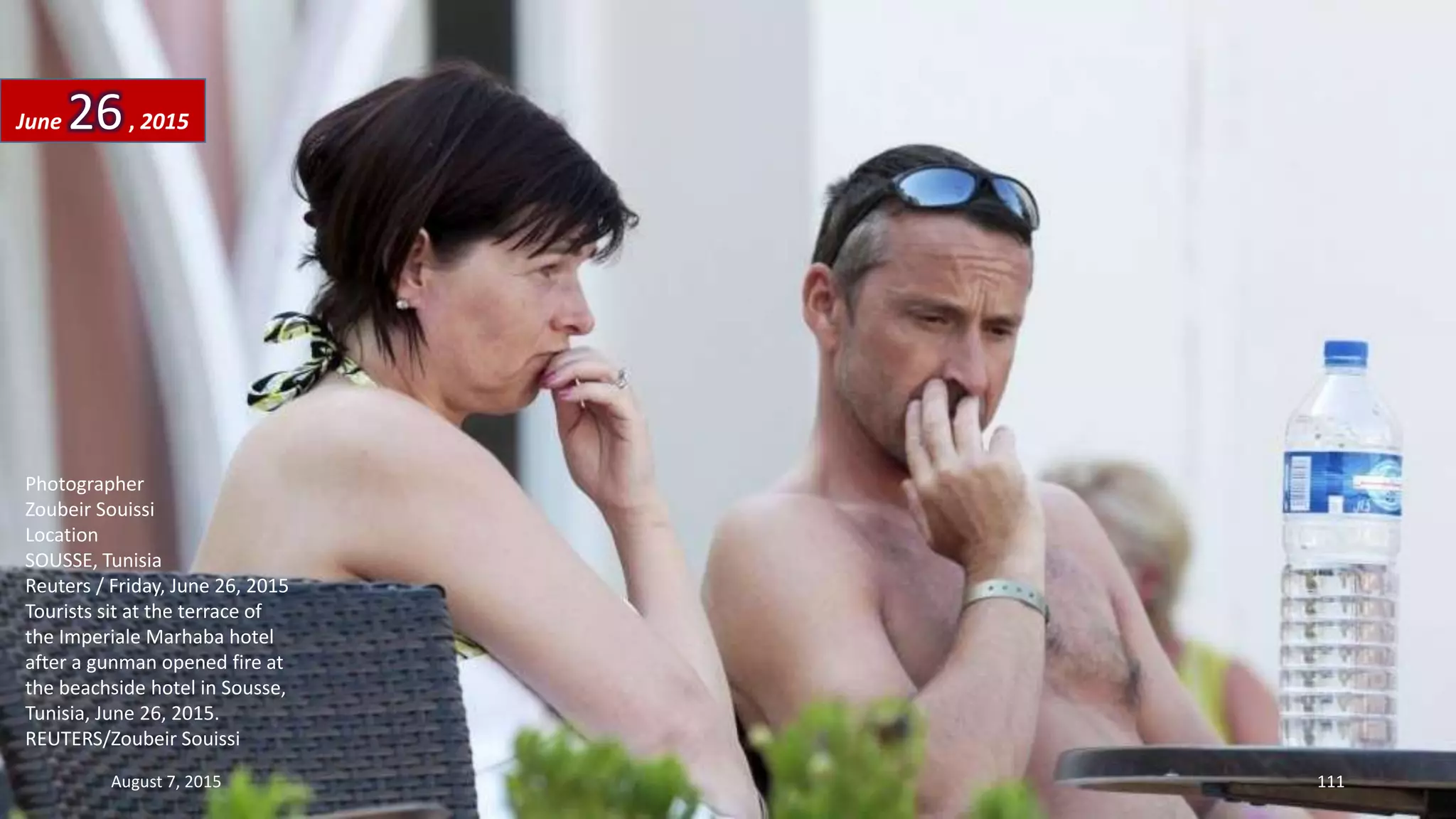 Photographer
Zoubeir Souissi
Location
SOUSSE, Tunisia
Reuters / Friday, June 26, 2015
Tourists sit at the terrace of
the Imperiale Marhaba hotel
after a gunman opened fire at
the beachside hotel in Sousse,
Tunisia, June 26, 2015.
REUTERS/Zoubeir Souissi
June 26, 2015
August 7, 2015 111
 