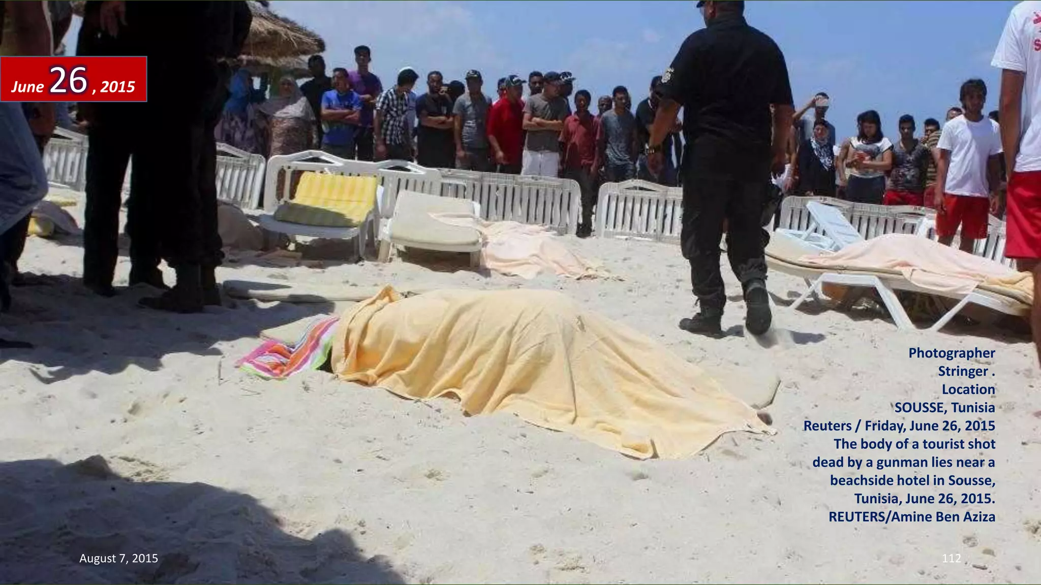 Photographer
Stringer .
Location
SOUSSE, Tunisia
Reuters / Friday, June 26, 2015
The body of a tourist shot
dead by a gunman lies near a
beachside hotel in Sousse,
Tunisia, June 26, 2015.
REUTERS/Amine Ben Aziza
June 26, 2015
August 7, 2015 112
 