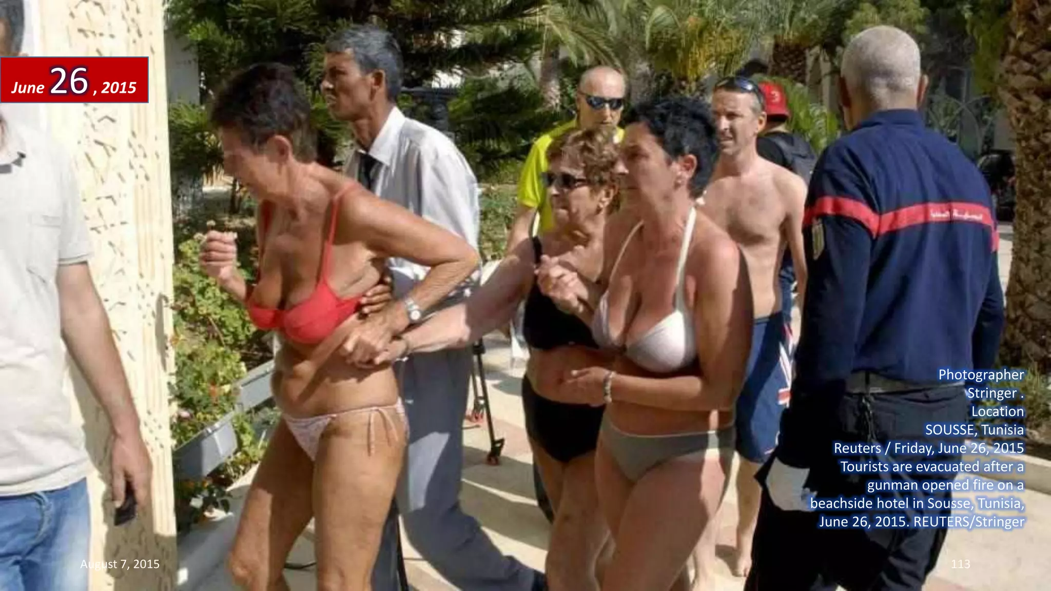 Photographer
Stringer .
Location
SOUSSE, Tunisia
Reuters / Friday, June 26, 2015
Tourists are evacuated after a
gunman opened fire on a
beachside hotel in Sousse, Tunisia,
June 26, 2015. REUTERS/Stringer
June 26, 2015
August 7, 2015 113
 