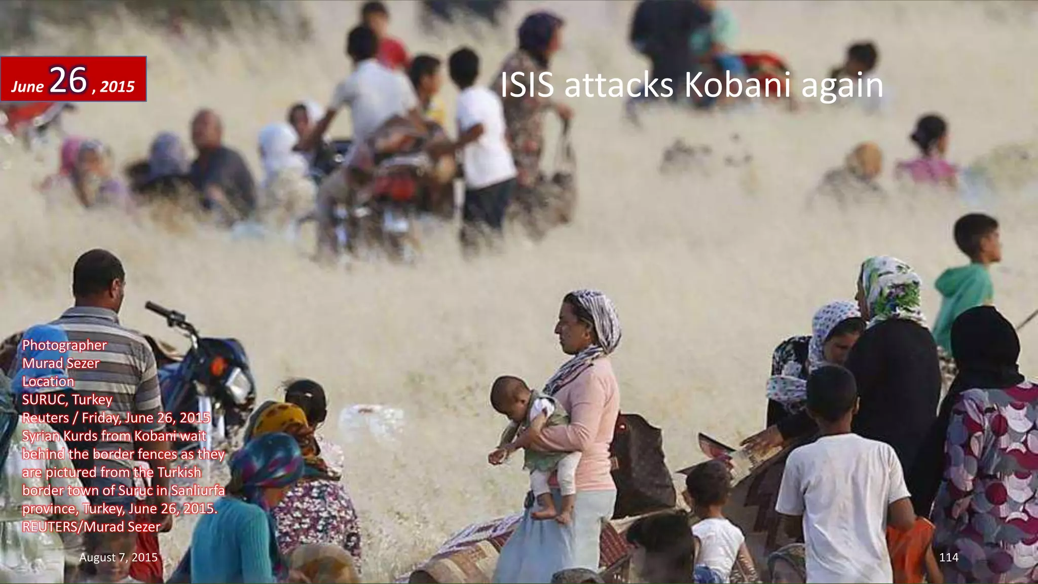 ISIS attacks Kobani again
Photographer
Murad Sezer
Location
SURUC, Turkey
Reuters / Friday, June 26, 2015
Syrian Kurds from Kobani wait
behind the border fences as they
are pictured from the Turkish
border town of Suruc in Sanliurfa
province, Turkey, June 26, 2015.
REUTERS/Murad Sezer
June 26, 2015
August 7, 2015 114
 