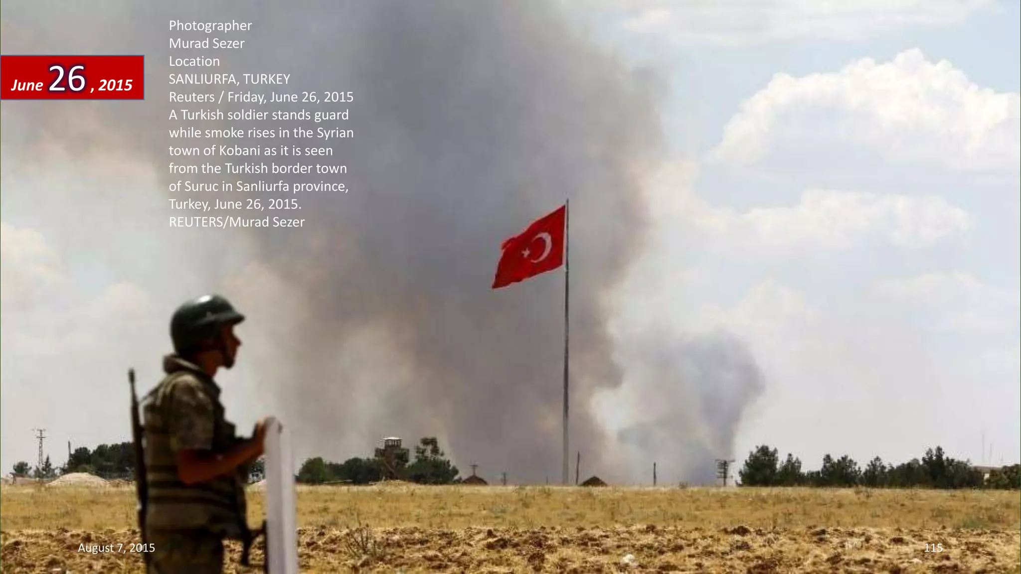 Photographer
Murad Sezer
Location
SANLIURFA, TURKEY
Reuters / Friday, June 26, 2015
A Turkish soldier stands guard
while smoke rises in the Syrian
town of Kobani as it is seen
from the Turkish border town
of Suruc in Sanliurfa province,
Turkey, June 26, 2015.
REUTERS/Murad Sezer
June 26, 2015
August 7, 2015 115
 