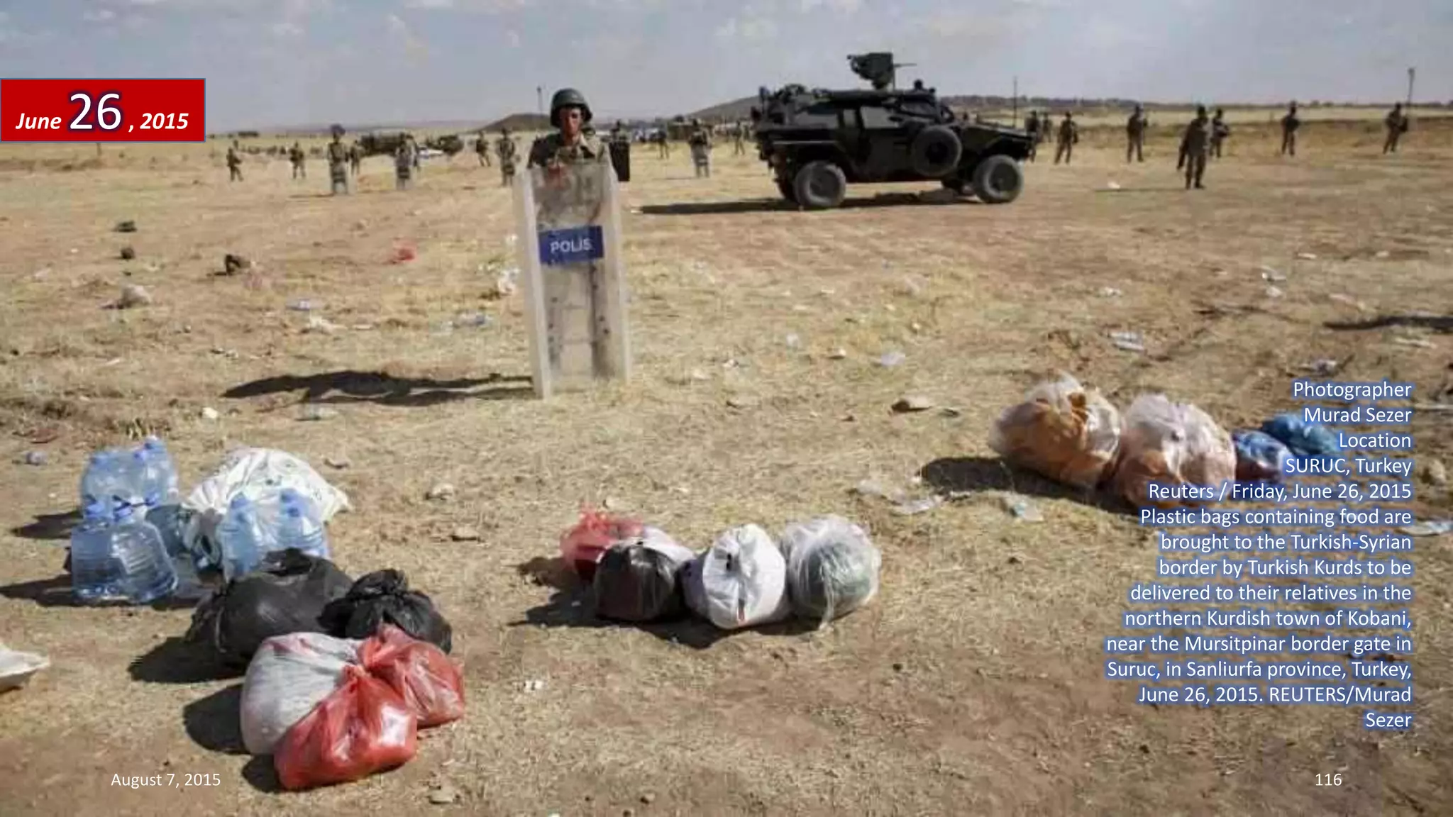 Photographer
Murad Sezer
Location
SURUC, Turkey
Reuters / Friday, June 26, 2015
Plastic bags containing food are
brought to the Turkish-Syrian
border by Turkish Kurds to be
delivered to their relatives in the
northern Kurdish town of Kobani,
near the Mursitpinar border gate in
Suruc, in Sanliurfa province, Turkey,
June 26, 2015. REUTERS/Murad
Sezer
June 26, 2015
August 7, 2015 116
 