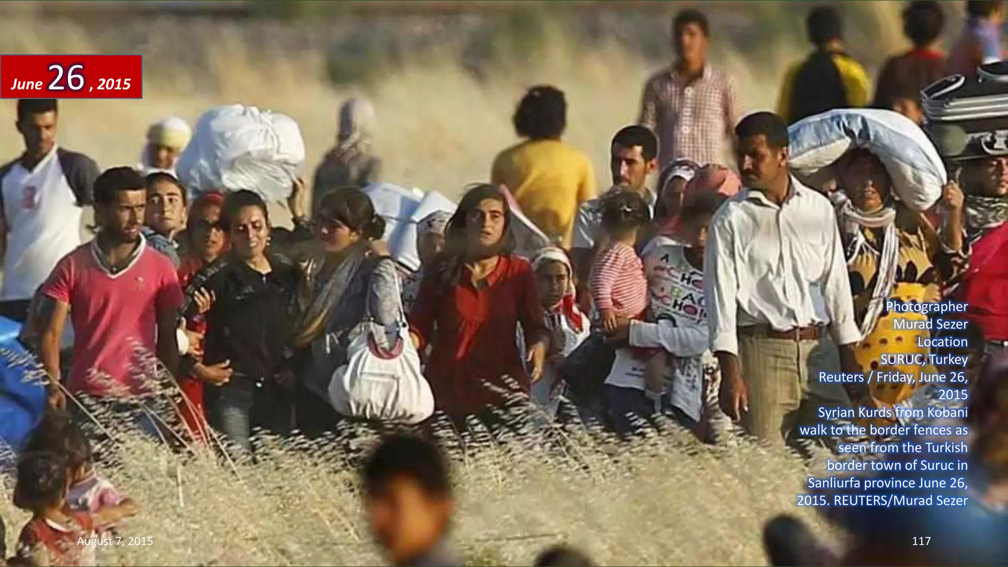 Photographer
Murad Sezer
Location
SURUC, Turkey
Reuters / Friday, June 26,
2015
Syrian Kurds from Kobani
walk to the border fences as
seen from the Turkish
border town of Suruc in
Sanliurfa province June 26,
2015. REUTERS/Murad Sezer
June 26, 2015
August 7, 2015 117
 