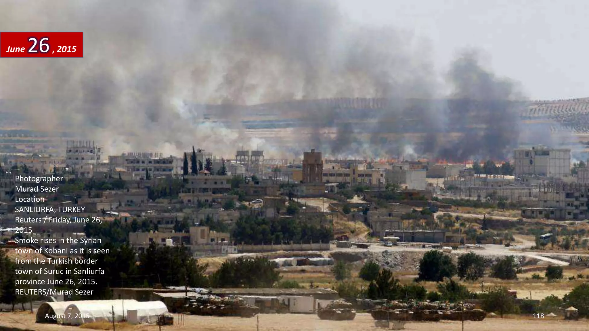 Photographer
Murad Sezer
Location
SANLIURFA, TURKEY
Reuters / Friday, June 26,
2015
Smoke rises in the Syrian
town of Kobani as it is seen
from the Turkish border
town of Suruc in Sanliurfa
province June 26, 2015.
REUTERS/Murad Sezer
June 26, 2015
August 7, 2015 118
 