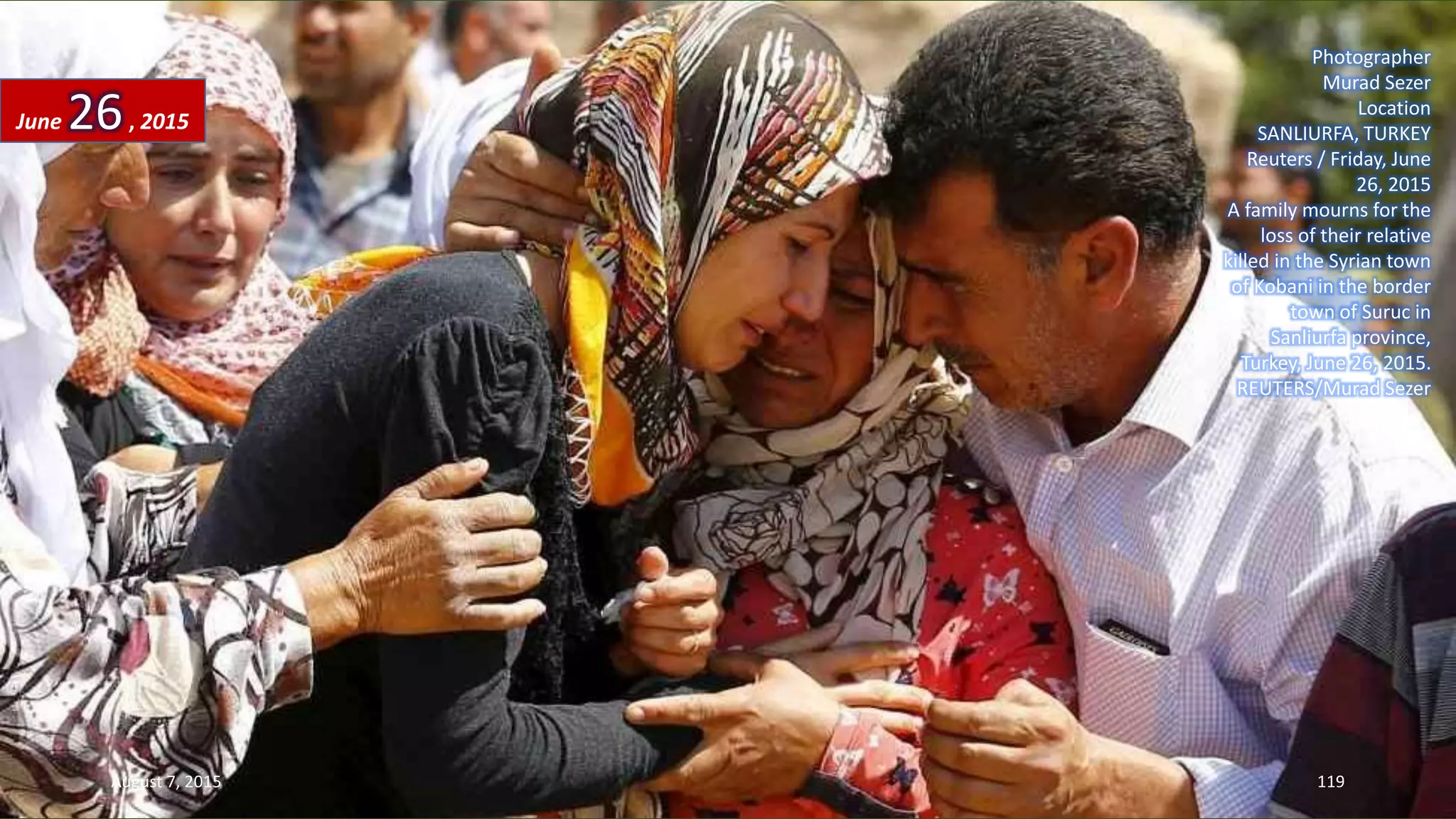 Photographer
Murad Sezer
Location
SANLIURFA, TURKEY
Reuters / Friday, June
26, 2015
A family mourns for the
loss of their relative
killed in the Syrian town
of Kobani in the border
town of Suruc in
Sanliurfa province,
Turkey, June 26, 2015.
REUTERS/Murad Sezer
June 26, 2015
August 7, 2015 119
 