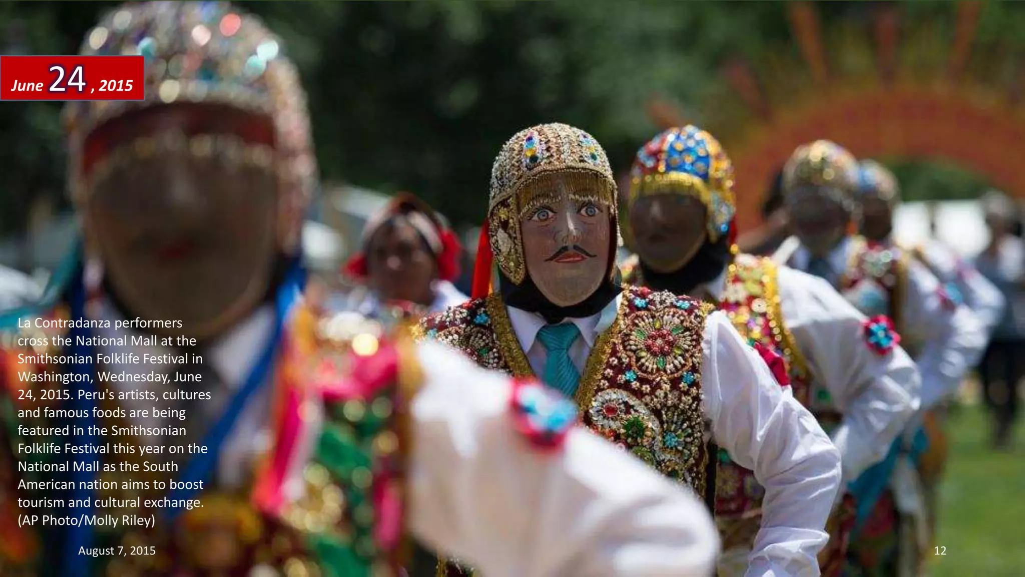 La Contradanza performers
cross the National Mall at the
Smithsonian Folklife Festival in
Washington, Wednesday, June
24, 2015. Peru's artists, cultures
and famous foods are being
featured in the Smithsonian
Folklife Festival this year on the
National Mall as the South
American nation aims to boost
tourism and cultural exchange.
(AP Photo/Molly Riley)
June 24, 2015
August 7, 2015 12
 