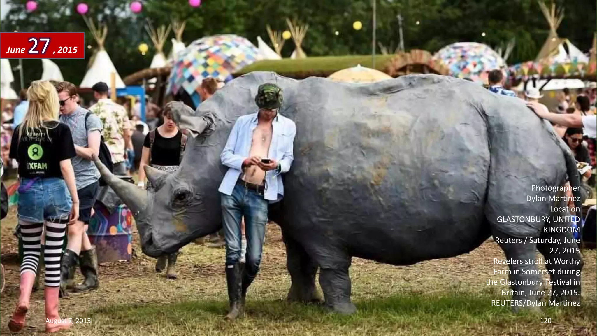 Photographer
Dylan Martinez
Location
GLASTONBURY, UNITED
KINGDOM
Reuters / Saturday, June
27, 2015
Revelers stroll at Worthy
Farm in Somerset during
the Glastonbury Festival in
Britain, June 27, 2015.
REUTERS/Dylan Martinez
June 27, 2015
August 7, 2015 120
 