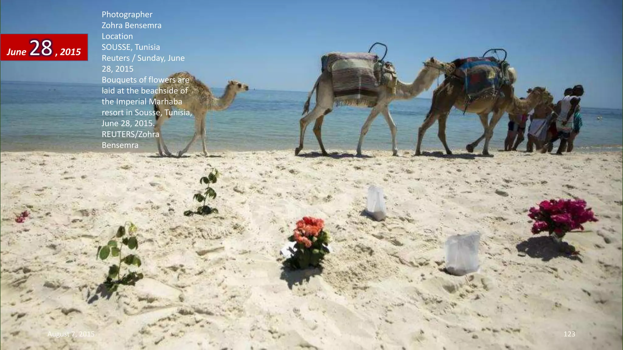 Photographer
Zohra Bensemra
Location
SOUSSE, Tunisia
Reuters / Sunday, June
28, 2015
Bouquets of flowers are
laid at the beachside of
the Imperial Marhaba
resort in Sousse, Tunisia,
June 28, 2015.
REUTERS/Zohra
Bensemra
June 28, 2015
August 7, 2015 123
 