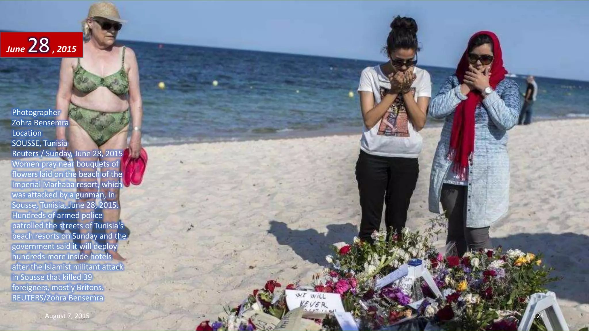 Photographer
Zohra Bensemra
Location
SOUSSE, Tunisia
Reuters / Sunday, June 28, 2015
Women pray near bouquets of
flowers laid on the beach of the
Imperial Marhaba resort, which
was attacked by a gunman, in
Sousse, Tunisia, June 28, 2015.
Hundreds of armed police
patrolled the streets of Tunisia's
beach resorts on Sunday and the
government said it will deploy
hundreds more inside hotels
after the Islamist militant attack
in Sousse that killed 39
foreigners, mostly Britons.
REUTERS/Zohra Bensemra
June 28, 2015
August 7, 2015 124
 