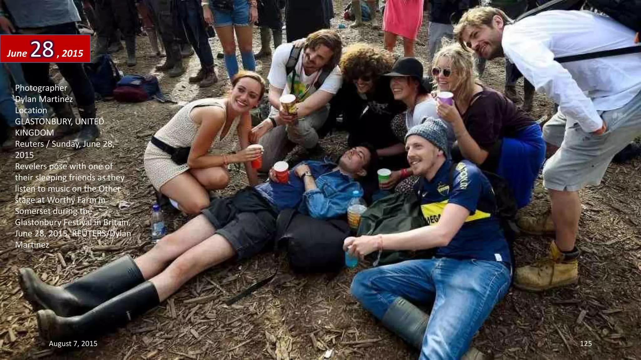 Photographer
Dylan Martinez
Location
GLASTONBURY, UNITED
KINGDOM
Reuters / Sunday, June 28,
2015
Revelers pose with one of
their sleeping friends as they
listen to music on the Other
stage at Worthy Farm in
Somerset during the
Glastonbury Festival in Britain,
June 28, 2015. REUTERS/Dylan
Martinez
June 28, 2015
August 7, 2015 125
 