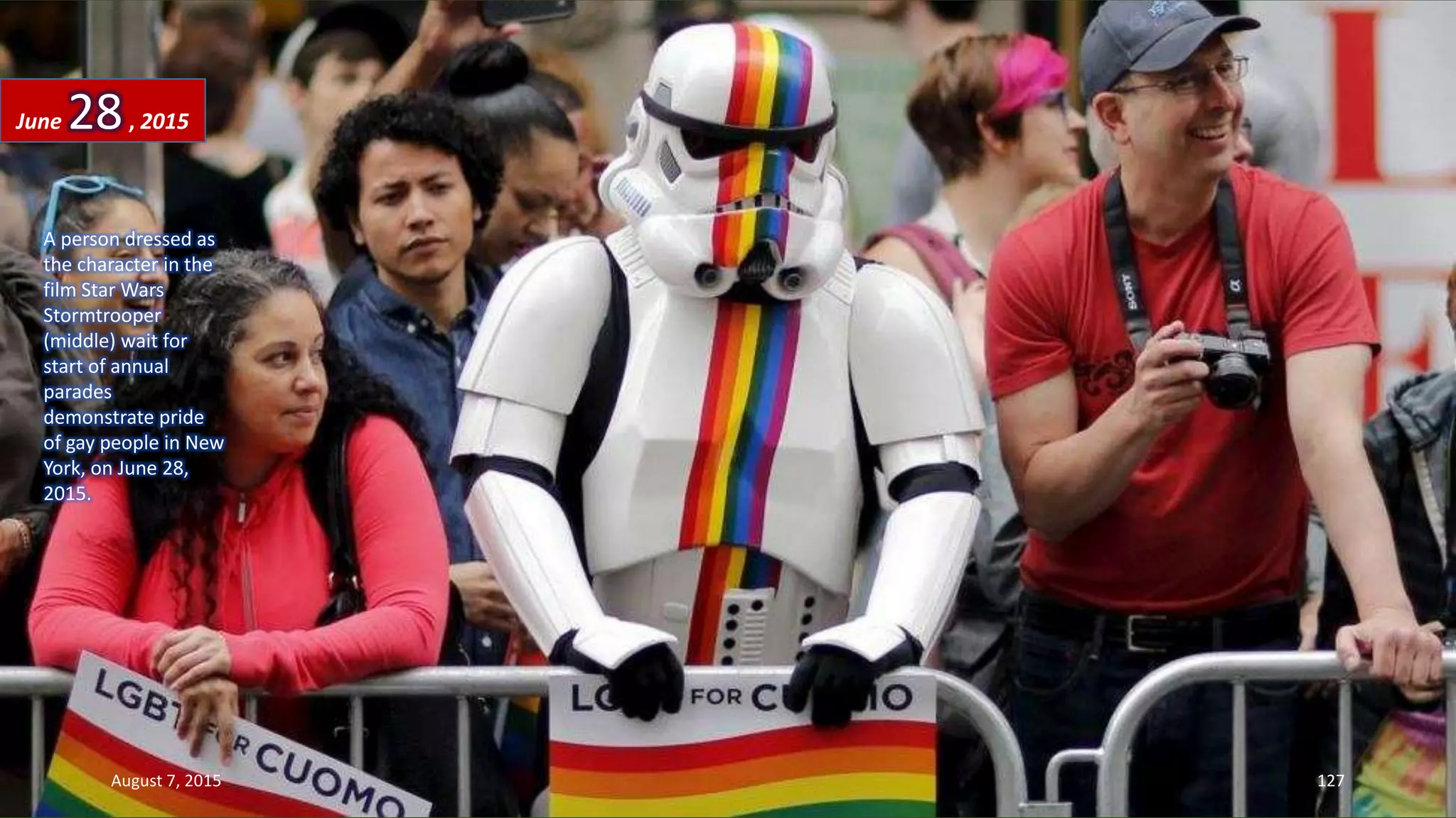 A person dressed as
the character in the
film Star Wars
Stormtrooper
(middle) wait for
start of annual
parades
demonstrate pride
of gay people in New
York, on June 28,
2015.
June 28, 2015
August 7, 2015 127
 