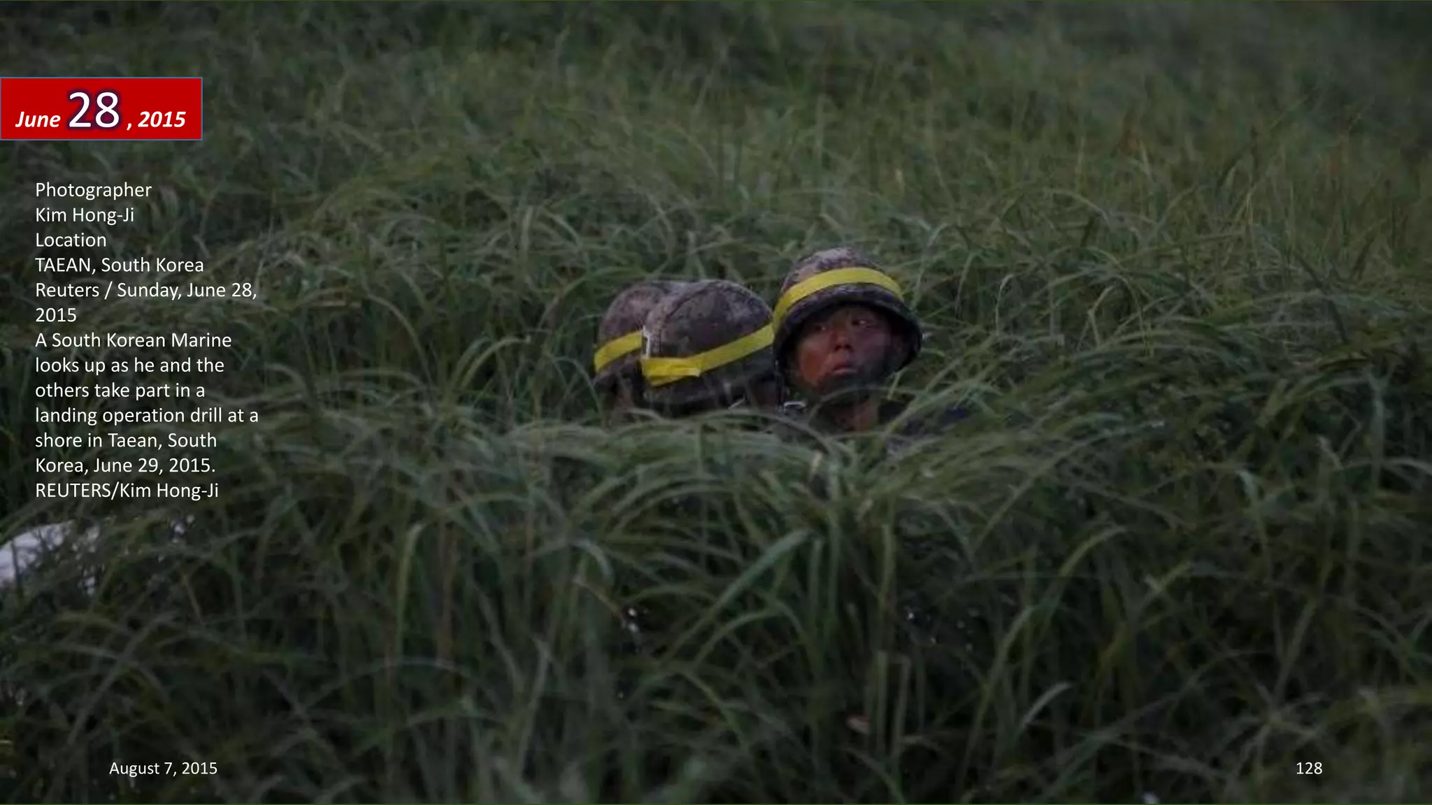 Photographer
Kim Hong-Ji
Location
TAEAN, South Korea
Reuters / Sunday, June 28,
2015
A South Korean Marine
looks up as he and the
others take part in a
landing operation drill at a
shore in Taean, South
Korea, June 29, 2015.
REUTERS/Kim Hong-Ji
June 28, 2015
August 7, 2015 128
 