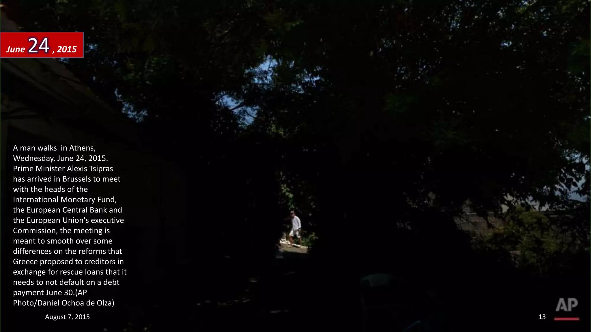 A man walks in Athens,
Wednesday, June 24, 2015.
Prime Minister Alexis Tsipras
has arrived in Brussels to meet
with the heads of the
International Monetary Fund,
the European Central Bank and
the European Union's executive
Commission, the meeting is
meant to smooth over some
differences on the reforms that
Greece proposed to creditors in
exchange for rescue loans that it
needs to not default on a debt
payment June 30.(AP
Photo/Daniel Ochoa de Olza)
June 24, 2015
August 7, 2015 13
 