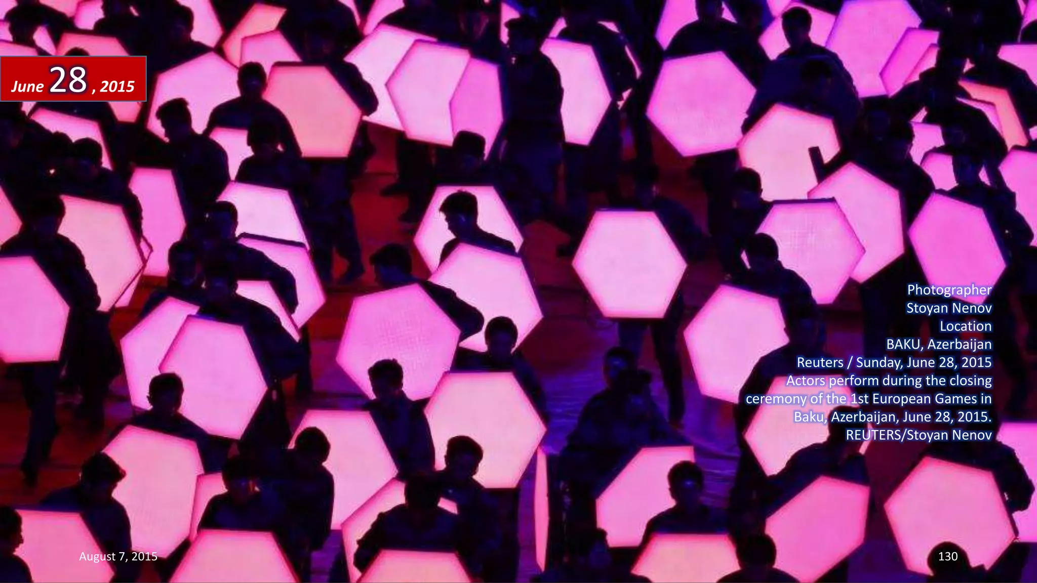 Photographer
Stoyan Nenov
Location
BAKU, Azerbaijan
Reuters / Sunday, June 28, 2015
Actors perform during the closing
ceremony of the 1st European Games in
Baku, Azerbaijan, June 28, 2015.
REUTERS/Stoyan Nenov
June 28, 2015
August 7, 2015 130
 