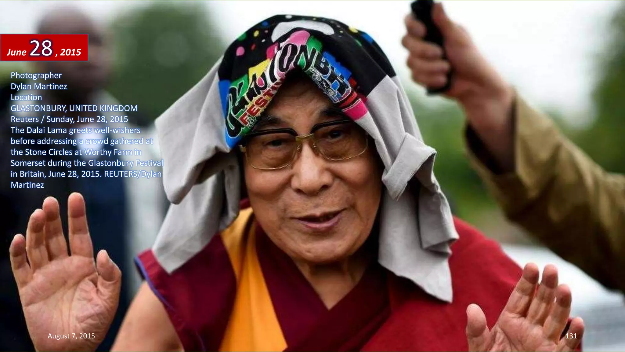 Photographer
Dylan Martinez
Location
GLASTONBURY, UNITED KINGDOM
Reuters / Sunday, June 28, 2015
The Dalai Lama greets well-wishers
before addressing a crowd gathered at
the Stone Circles at Worthy Farm in
Somerset during the Glastonbury Festival
in Britain, June 28, 2015. REUTERS/Dylan
Martinez
June 28, 2015
August 7, 2015 131
 