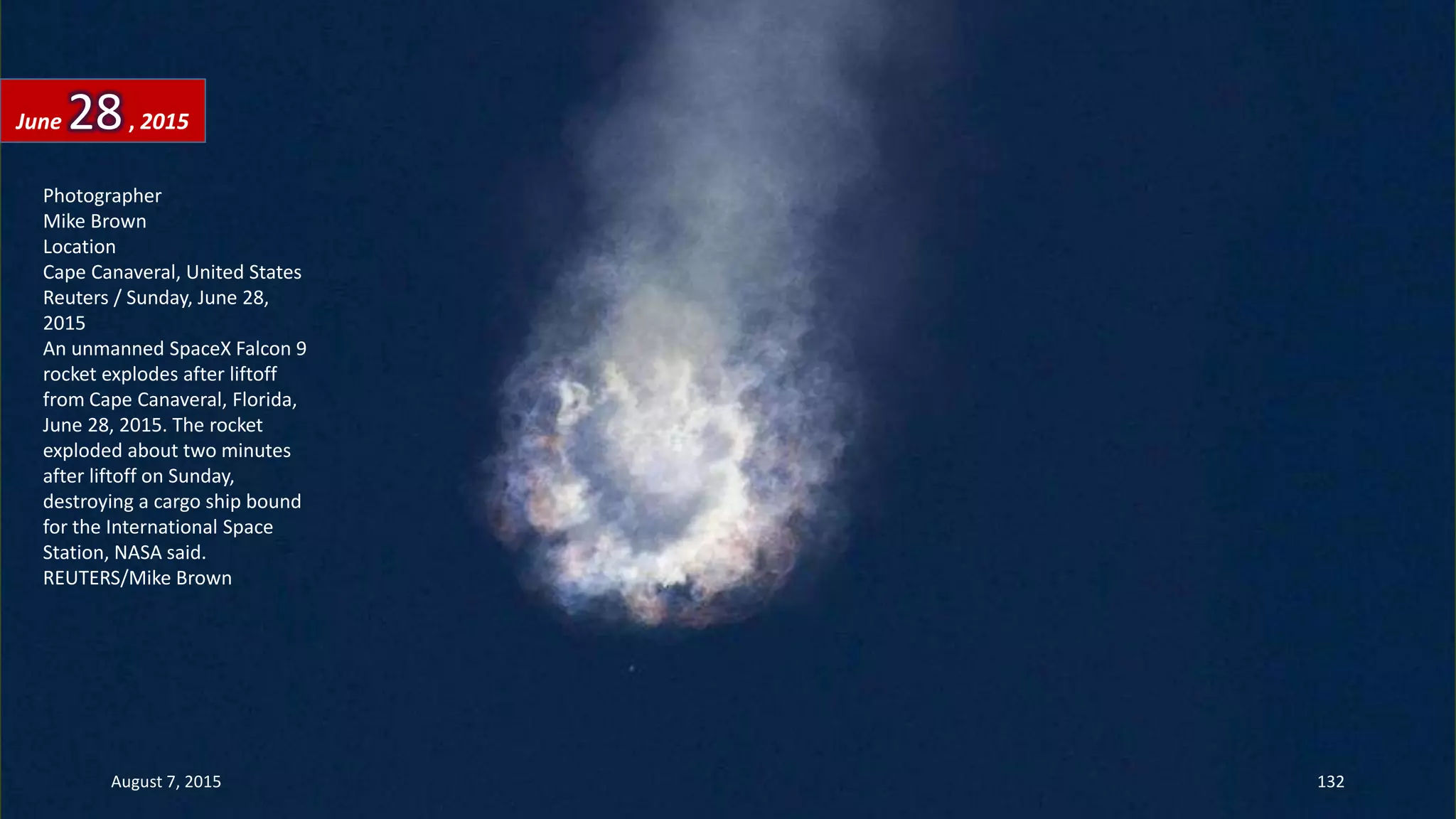 Photographer
Mike Brown
Location
Cape Canaveral, United States
Reuters / Sunday, June 28,
2015
An unmanned SpaceX Falcon 9
rocket explodes after liftoff
from Cape Canaveral, Florida,
June 28, 2015. The rocket
exploded about two minutes
after liftoff on Sunday,
destroying a cargo ship bound
for the International Space
Station, NASA said.
REUTERS/Mike Brown
June 28, 2015
August 7, 2015 132
 